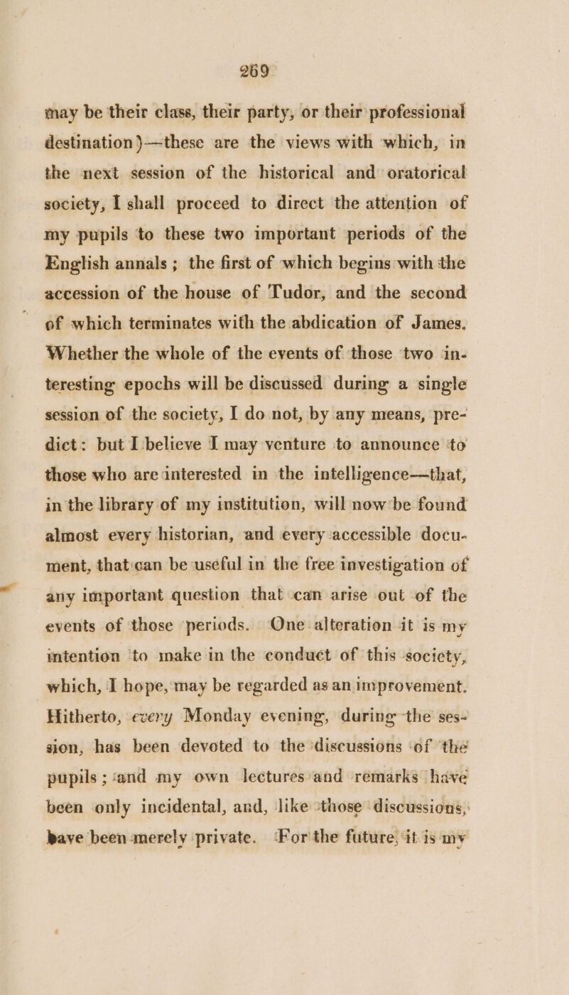 may be their class, their party, or their professional destination }—these are the views with which, in the next session of the historical and oratorical society, I shall proceed to direct the attention of my pupils to these two important periods of the English annals ; the first of which begins with the accession of the house of Tudor, and the second of which terminates with the abdication of James. Whether the whole of the events of those ‘two in- teresting epochs will be discussed during a single session of the society, I do not, by any means, pre- dict: but I believe I may venture to announce ‘to those who are interested in the intelligence—that, in the library of my institution, will now’ be found almost every historian, and every accessible docu- ment, thatcan be useful in the free investigation of any important question that can arise out of the events of those periods. One alteration it is my intention ‘to make in the conduct of this socicty, which, I hope, may be regarded as an improvement. Hitherto, every Monday evening, during the ses- sion, has been deveted to the ‘discussions ‘of ‘the pupils ; ‘and my own lectures'and remarks have been only incidental, and, like those discussions, pave been merely private. ‘For the future, it is my