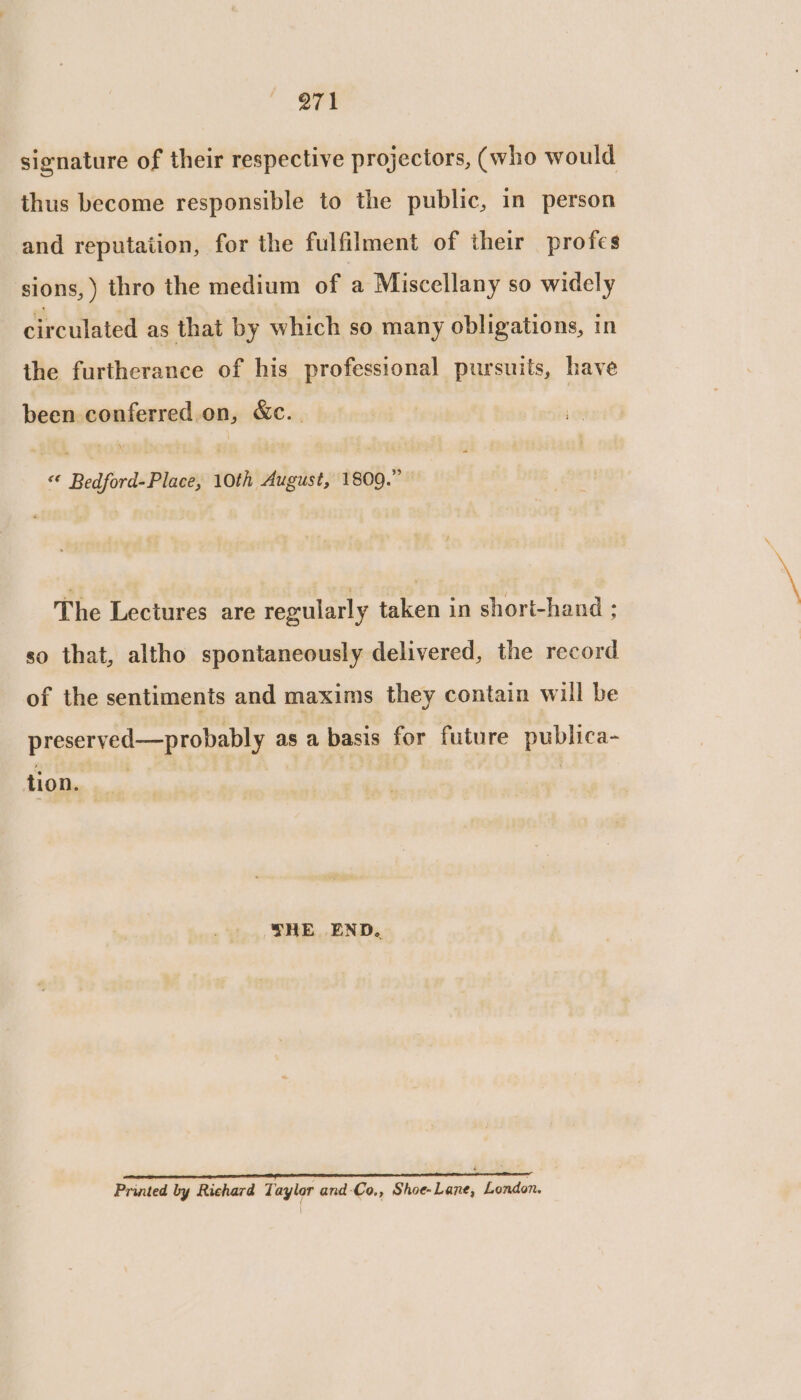 signature of their respective projectors, (who would thus become responsible to the public, in person and reputation, for the fulfilment of their profes sions, ) thro the medium of a Miscellany so widely circulated as that by which so many obligations, in the furtherance of his professional pursuits, have been conferred on, &amp;c. «© Bedford-Place, 10th August, 1809.” The Lectures are regularly taken in short-hand : so that, altho spontaneously delivered, the record of the sentiments and maxims they contain will be preserved—probably as a basis for future publica- tion. THE END. sities bisieseiniceipcitiaaatintal teeta ib Salnssatsatlars Printed by Richard Taylor and-Co,, Shoe-Lane, London.