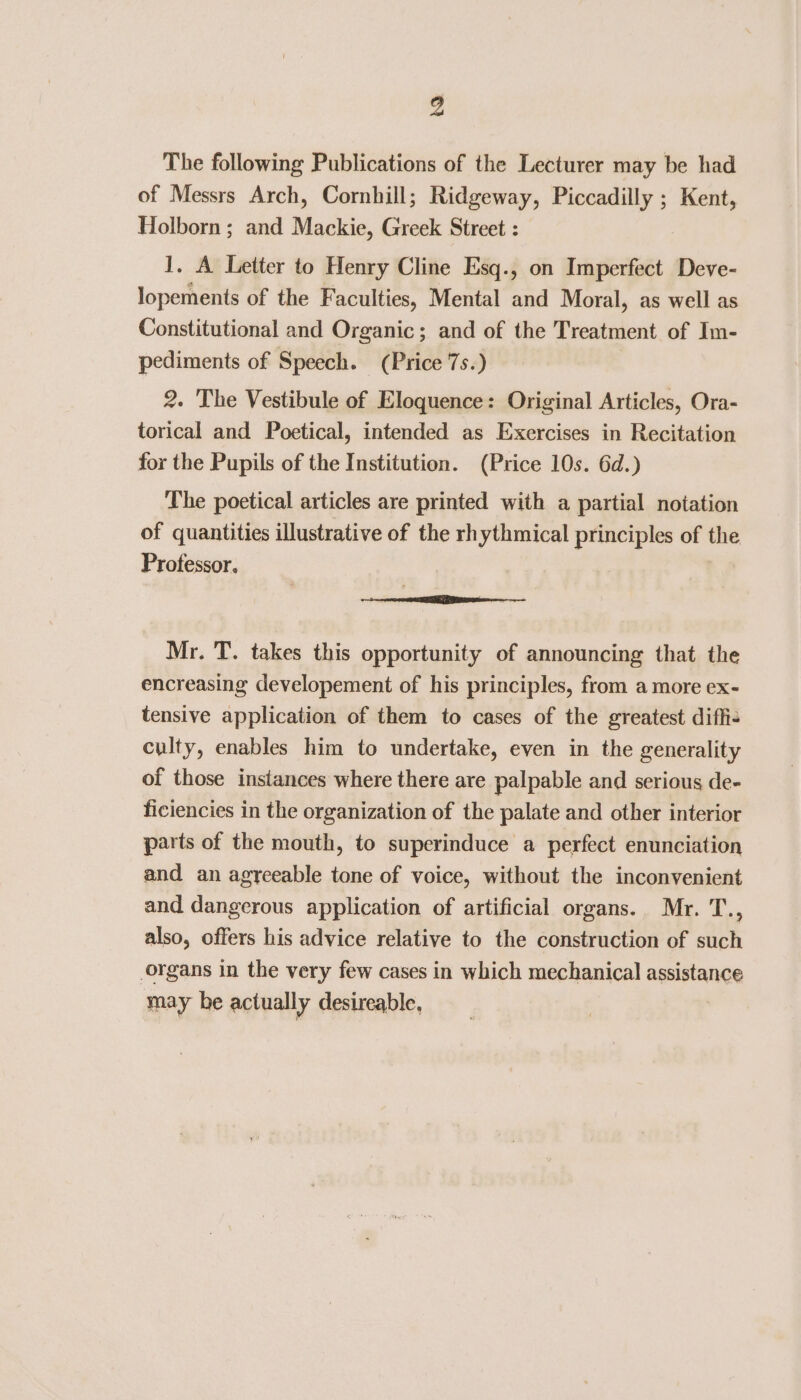 The following Publications of the Lecturer may be had of Messrs Arch, Cornhill; Ridgeway, Piccadilly ; Kent, Holborn ; and Mackie, Greek Street : 1. A Letter to Henry Cline Esq., on Imperfect Deve- lopements of the Faculties, Mental and Moral, as well as Constitutional and Organic; and of the Treatment of Im- pediments of Speech. (Price 7s.) 2. The Vestibule of Eloquence: Original Articles, Ora- torical and Poetical, intended as Exercises in Recitation for the Pupils of the Institution. (Price 10s. 6d.) The poetical articles are printed with a partial notation of quantities illustrative of the rhythmical principles of the Professor. £8 a REE eI a a Mr. T. takes this opportunity of announcing that the encreasing developement of his principles, from a more ex- tensive application of them to cases of the greatest diffi- culty, enables him to undertake, even in the generality of those instances where there are palpable and serious de- ficiencies in the organization of the palate and other interior parts of the mouth, to superinduce a perfect enunciation and an agreeable tone of voice, without the inconvenient and dangerous application of artificial organs. Mr. T., also, offers his advice relative to the construction of such organs in the very few cases in which mechanical assistance may be actually desireable,