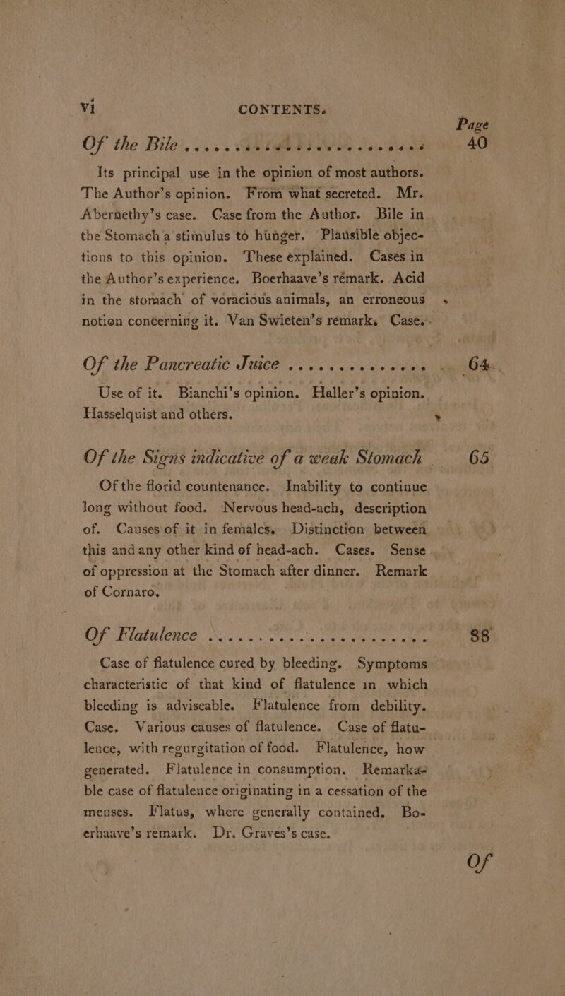 OF the Bile’. vis. GRIME me aie Sisinla Its principal use in the opinion of most authors. The Author’s opinion. From what secreted. Mr. Abernethy’s case. Case from the Author. Bile in the Stomach a stimulus to hunger. Plausible objec- tions to this opinion. ‘These explained. Cases in the Author’s experience. Boerhaave’s remark. Acid in the stomach of voracious animals, an erroneous Use of it. Bianchi’s opinion. Haller’s opinion. Hasselquist and others. Of the florid countenance. Inability to continue long without food. ‘Nervous head-ach, description of. Causes of it in femalcs, Distinction between this and any other kind of head-ach. Cases. Sense of oppression at the Stomach after dinner. Remark of Cornaro. 5 Ae BE LT A GORI POR 1560 oc: ML Case of flatulence cured by bleeding. Symptoms characteristic of that kind of flatulence in which bleeding is adviseable. Flatulence from debility. Case. Various causes of flatulence. Case of flatu- lence, with regurgitation of food. Flatulence, how generated. Flatulence in consumption. Remarka- ble case of flatulence originating ina cessation of the menses. Flatus, where generally contained. Bo- erhaave’s remark. Dr, Graves’s case. Pose 40 64. 65 $8