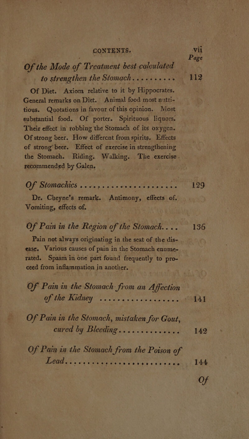 Of the Mode of Treatment best calculated ee strengthen the Stomach. ..+++++++ Of Diet. Axiom relative to it by Hippocrates. General remarks on Diet. Animal food most nutri- tious. Quotations in favour of this opinion. Most substantial food. Of porter. Spirituous liquors. Their effect in robbing the Stomach of its oxygen. Of strong beer. How differcnt from spirits, Effects of strong’beer. Effect of exercise in strengthening recommended by Galen. OF SPOR GCICS oda 'g sass Seite Oe Pelee aye Dr. Cheyne’s remark. Antimony, effects of. Vomiting, effects of, Of Pain in the Region of the Stomach... . Pain not always originating in the seat of the dis- ease. Various causes of pain in the Stomach enume~ rated. Spasm in one part found frequently to pro- ceed from inflammation in another. Of Pain in the Stomach from an Affection PO MNT! sc ovis g wo « wisi Car eabce Of Pain in the Stomach, mistaken for Gout, CUE OIF THOPENAR 06 5 oo sae ati Of Pain in the Stomach from the Poison of PCRS. 6 UM Ces boc 6 Woke wate Page 129 136 141 142 144 oY