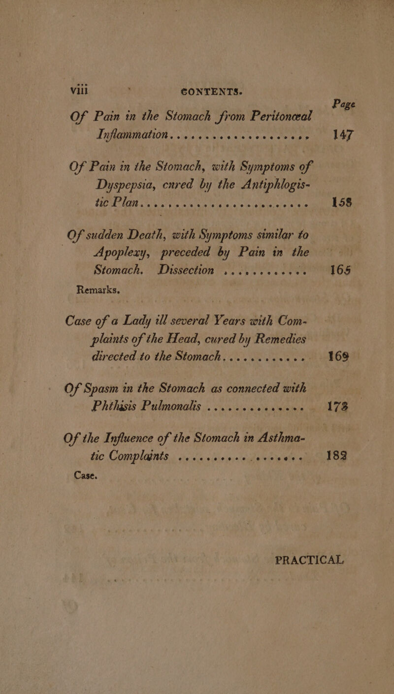 Of Pain in the Stomach from Peritonceal Inflammation........ mje le exeve eure s Of Pain in the Stomach, with Symptoms of Dyspepsia, cnred by the Pi Poi! ar NS a bis ale cithe te aie lals Of sudden Death, with Symptoms similar to ) Apoplexy, preceded by Pain in me Stomach, Dissection so eC LER Remarks. Case of a Lady il several Years with Com- plants of the Head, cured by Remedies Of Spasm in the Stomach as connected with Phthasis Pulmonalis ...... eV eee Of the Influence of the Stomach in Asthma- tic Complaints ......- vyaldg wie ietes Case. Page 147 158 165 168 173 182
