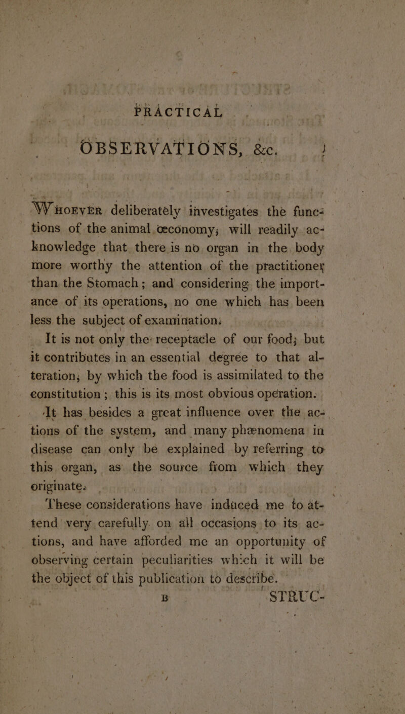 OBSERVATIONS, &amp;, —? W torvir deliberately investigates the func- tions of the animal ceconomy; will readily ac- knowledge that there is no organ in the. body more worthy the attention of the practitioney than the Stomach; and considering the import- ance of its operations, no one which has been ~ less the subject of examination, It is not only the: receptacle of our food; but it contributes in an essential degree to that al- teration; by which the food is assimilated to the constitution ; this is its most obvious operation. ‘It has besides a great influence over the ac-_ tions of the system, and many phenomena in disease can only be explained by referring to this ergan, as the source fiom which they originate. | | These considerations have induced me fo at- tend very carefully. on all occasions to its ac- tions, and have afforded me an opportunity of observing certain peculiarities which it will be the object of this publication to desctibe. B STRUC