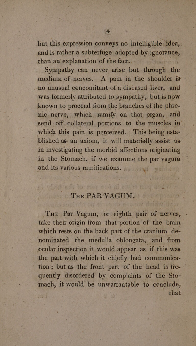 but this expression conveys no intelligible idea, and is rather a subterfuge adopted by evo Nae than an explanation of the fact.. Sympathy can never arise but choles the medium of nerves. A pain in the shoulder is no unusual concomitant ofa diseased liver, and was formerly attributed to sympathy, but is now known to proceed from the branches of the phre- nic nerve, which ramify on that, organ, and send off collateral portions to the muscles in’ which this pain is perceived. ‘This being esta- blished as: an axiom, it will materially assist us in investigating the morbid affections originating an the Stomach, if we exammme the par vagum and its various ramifications. Wi Tur PAR VAGUM. Tue Par Vagum, or eighth pair of nerves, take their origin from that portion of the brain which rests on the back part of the cranium de- nominated the medulla oblongata, and from ocular inspection it would appear as if this was the part with which it chiefly had communica- quently disordered by complaints of the Sto- mach, it would be unwetren tee to conclude, : that