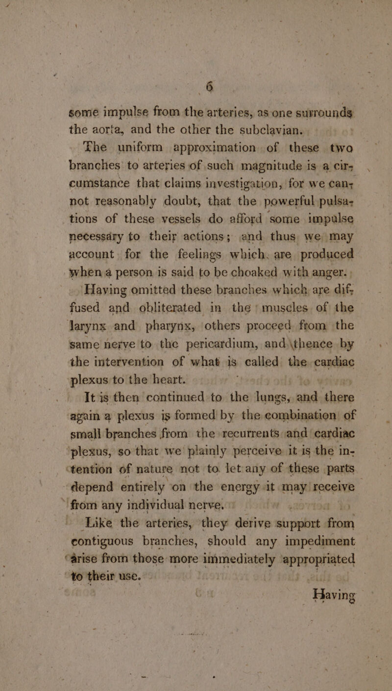 some impulse from the arteries, as one surrounds the aorta, and the other the subclavian. The uniform approximation of these twa branches to arteries of such magnitude is a cir- cumstance that claims investigation, for we can; not reasonably doubt, that the powerful pulsa- tions of these vessels do afford some impulse necessary to their actions; and thus we may account for the feelings which. are produced when a person 1s said to be choaked with anger. | ‘Having omitted these branches which, are dif; fused and obliterated in the ‘ muscles of the Jarynx and pharynx, others proceed from the same nerve to the pericardium, and.\thence by the intervention of what is called the Eames plexus to the heart. It is then continued to the iets ita ii cioe again a plexus is formed by the combination’ of small branches from the recurrents and cardiac ‘plexus, so that we: plainly perceive it is the in- ‘tention of nature not to let any of these parts depend entirely on the energy «it may) receive | ‘from any individual nerve, » ) Like the arteries, they derive writ ee contiguous branches, should any impediment arise from those: more a eee appropriated to tage use. Gua,