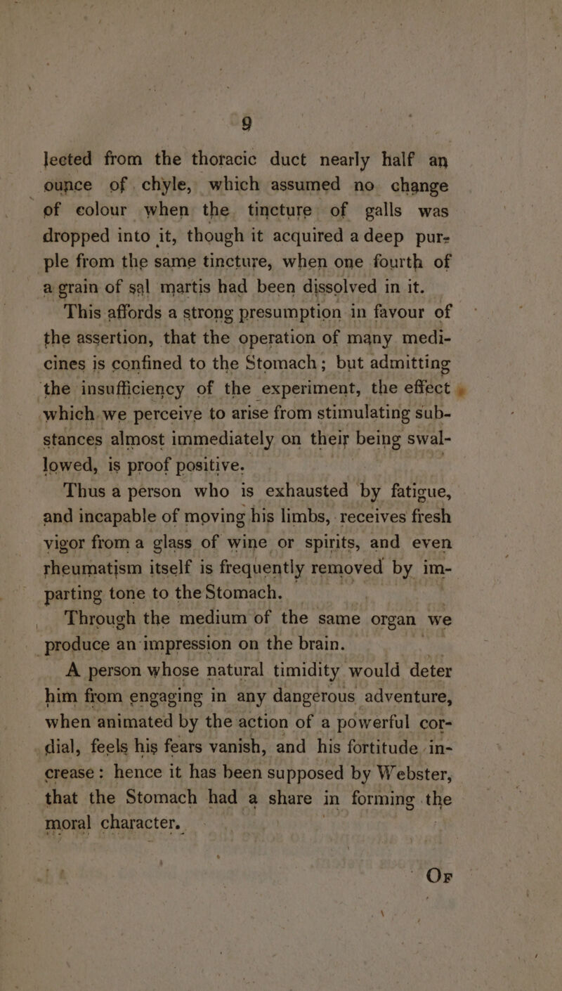 lected from the thoracic duct nearly half an of colour when the. tincture of galls was dropped into it, though it acquired adeep pur- ple from the same tincture, when one fourth of a grain of sql martis had been dissolved in it. This affords a strong presumption in favour of the assertion, that the operation of many medi- cines is confined to the Stomach; but admitting which. we perceive to arise from stimulating sub- stances almost immediately on their being swal- lowed, is proof positive. : | ; Thus a person who is exhausted by fatigue, and incapable of moving his limbs, - receives fresh vigor from a glass of wine or spirits, and even rheumatism itself is frequently removed by im- parting tone to the Stomach. — Through the medium of the same organ we A person whose natural timidity would deter him from engaging in any dangerous adventure, when animated by the action of a powerful cor- dial, feels his fears vanish, and his fortitude. in- crease: hence it has been supposed by Webster, that the Stomach had a share . in forming . “1% moral character. Or