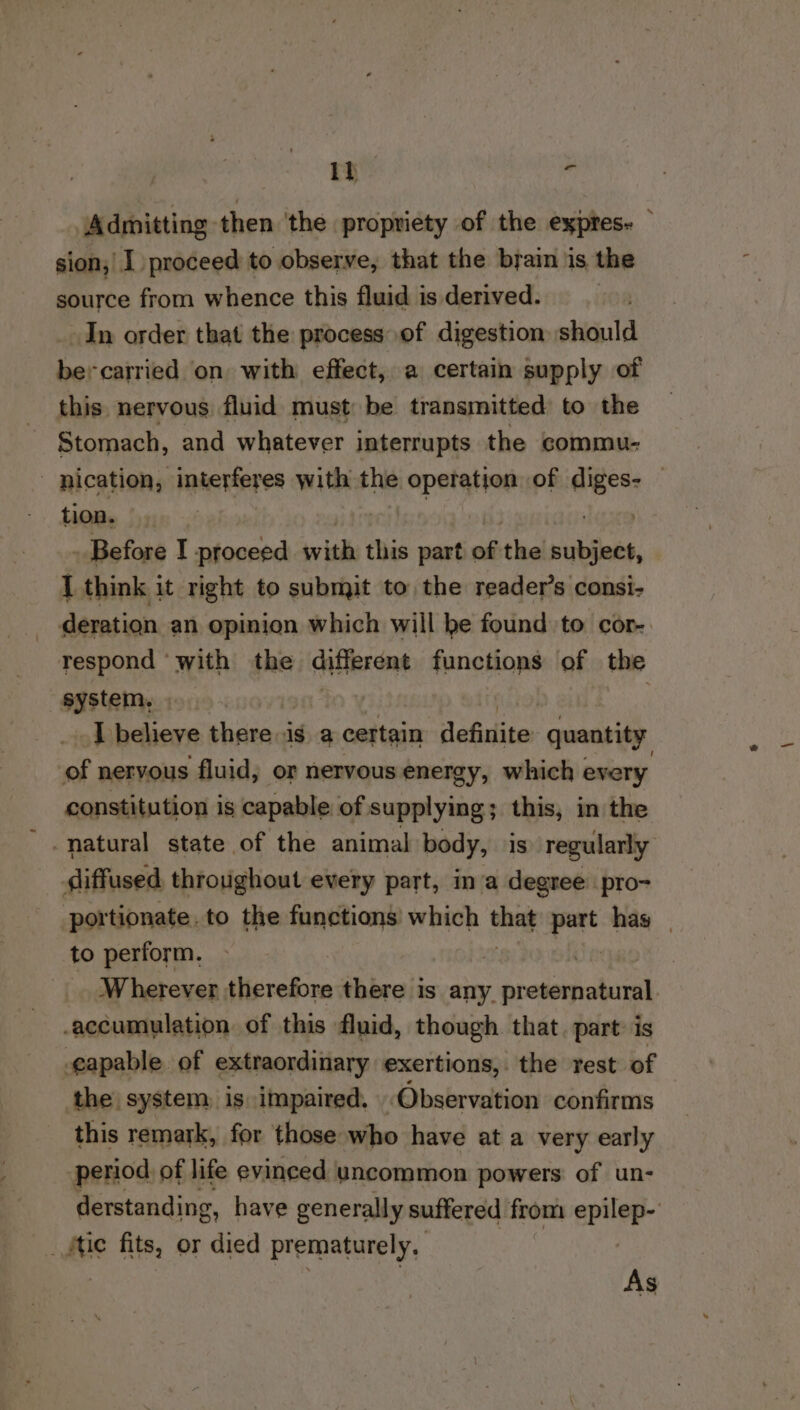 It i’ Admitting then ‘the propriety of the expres. sion, I proceed to observe, that the brain is the source from whence this fluid is derived. In order that the process of digestion should bercarried on with effect, a certain supply of this nervous fluid must be transmitted: to the Stomach, and whatever interrupts the commu- nication, interferes with the operation of so | tion. Before I proceed with this part of the sutats, I think it right to submit to the reader’s consi- _ deration an opinion which will be found to cor-. respond ‘with the cafierone functions of the sastem; _ Tbelieve CRE ig a certain: tiie quantity of neryous fluid, or nervous energy, which every constitution is capable of supplying; this, in the natural state of the animal body, is) regularly diffused. throughout every part, ina degree pro- portionate.to the functions which ae part hag | to perform, Wherever therefore there is any. BOS NS accumulation of this fluid, though that. part: is egapable of extraordinary exertions, the rest of the system, is impaired. Observation confirms this remark, for those who have at a very early period of life evinced uncommon powers of un- derstanding, have generally suffered from epiler fue fits, or died prematurely. As