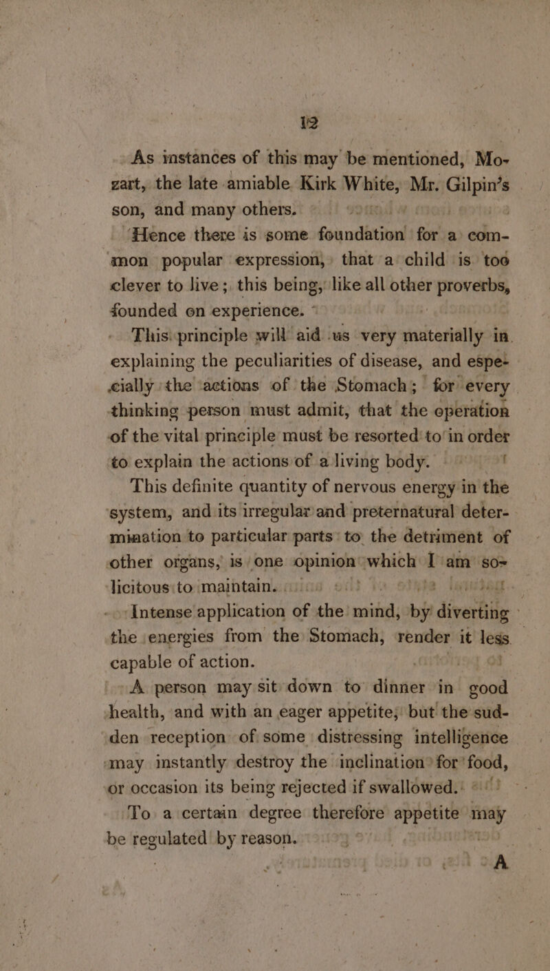 As instances of this may be mentioned, Mo- zart, the late amiable Kirk sabviad Mr. aiens son, and many others. . ‘Hence there is some Gonnibetitnd for a com- anon popular expression,» that a child is. toe clever to live ;, this being,’ like all other proverbs, founded on experience. ~ | - Thisi principle will aid .us very materially in. explaining the peculiarities of disease, and espe- cially ‘the ‘actions of the Stomach; for every thinking person must admit, that the operation of the vital principle must be resorted’ to’in order to explain the actions of aliving body. = This definite quantity of nervous energy in the system, and its irregular/and preternatural deter-. mination to particular parts to. the detriment. of other organs, 1s one i ae ae which T am SO= Jicitous:to maintain.» aes b LATE ‘Intense application of tive! nada by divardiig he energies from the Stomach, render it less. | capable of action. ) is] Os A person may sit down to dinner in good health, and with an eager appetite; but the sud- den reception of some distressing intelligence ‘may instantly destroy the inclination” scl or occasion its being rejected if swallowed. To. a certain degree therefore Pee may be regulated by reason. . (OA