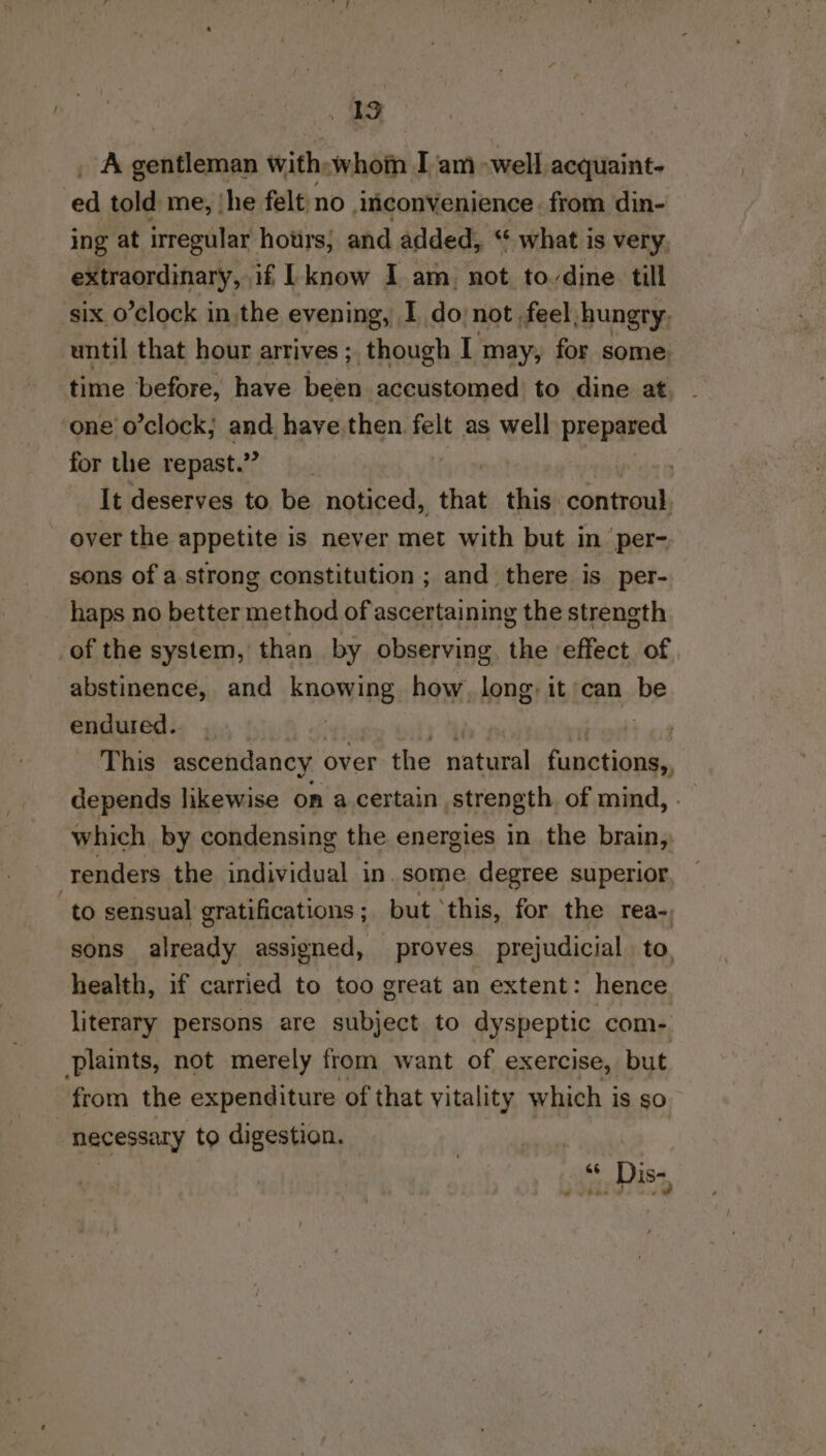 JAG A gentleman with:whom I am -well acquaint- oa told me, ‘he felt no convenience. from din- ing at irregular hours; and added, ‘ what is very, extraordinary, if [know I am_ not to-dine till six o’clock in the evening, I donot feel, hungry, until that hour arrives ;, though I may, for some. time before, have been accustomed to dine at, one o’clock; and have then felt as well prepared for the repast.” 7 It deserves to be noticed, that this controul, over the appetite is never met with but in per- sons of a strong constitution ; and there is per- haps no better method of ascertaining the strength of the system, than. by observing. the effect of, abstinence, and knowing how, long: it can be endured.. | eid a This ascendancy over the natural ursatigal depends likewise on a certain strength of mind, . which by condensing the energies in the brain, renders the individual in. some degree superior to sensual gratifications ; but ‘this, for the rea- sons already assigned, proves prejudicial to. health, if carried to too great an extent: hence literary persons are subject to dyspeptic com- plaints, not merely from want of exercise, but from the expenditure of that vitality which is so necessary to digestion. | 66 Dis-,