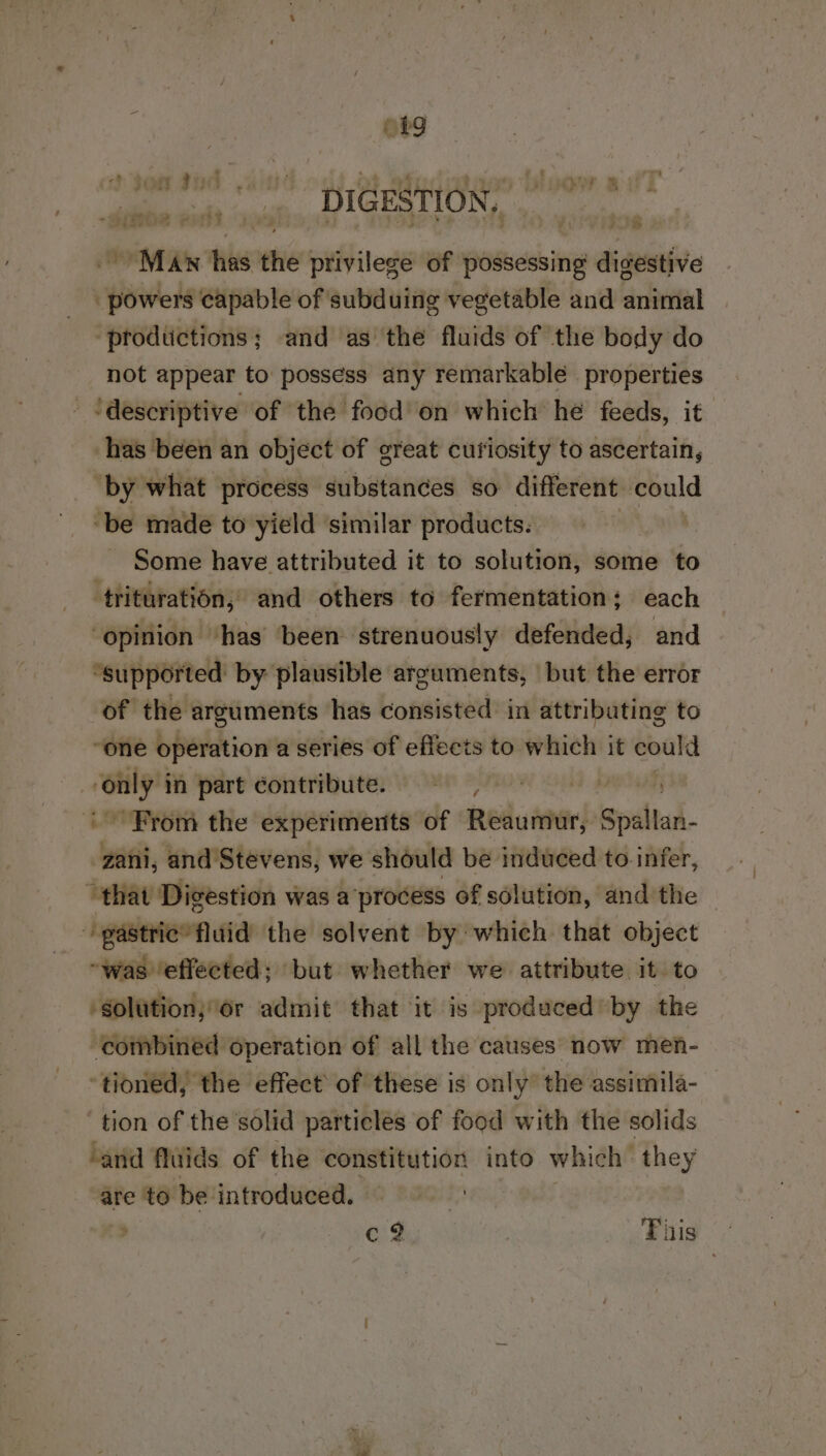 a Ge, se vidt ish, DIGESTION, Maw has the privilege of possessing digestive powers capable of subduing vegetable and animal ‘prodtictions; and as the fluids of the body do not appear to possess any remarkable properties ‘descriptive of the food'on which he feeds, it has been an object of great cutiosity to ascertain, ‘by what process substances so different could ‘be made to yield ‘similar products. ~ Some have attributed it to solution, some to trituration, and others to fermentation; each ‘opinion ‘has been strenuously defended, and “supported by plausible arzuments, but the error of the arguments has consisted in attributing to “one operation a series of effects to which it could i in part contribute. M4 . From the experiments of Reaumur, Spidltad.- zani, and Stevens, we should be induced to infer, that Digestion was a process of solution, andthe pastrie’ fluid the solvent by which that object “was ‘effected; but whether we attribute it to ‘solution; or admit that it is produced by the ‘combined operation of all the causes now men- ‘tionéd, the effect’ of these is only’ the assimila- tion of the solid particles of food with the solids ‘and fluids of the constitution into which’ they are to be introduced. | c? This | on