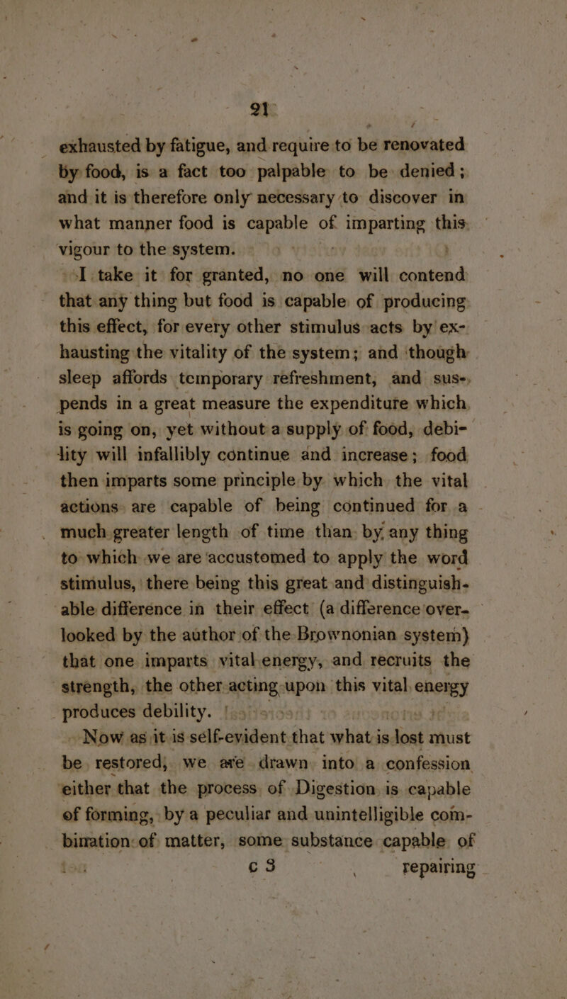 _ exhausted by fatigue, and. require to be renovated by food, is a fact too palpable to be: denied ; and it is therefore only necessary to discover in what manner food is capable of imparting this: vigour to the system. I take it for granted, no one will contend that any thing but food is capable of producing this effect, for every other stimulus acts by’ ex- hausting the vitality of the system; and ‘though sleep affords temporary refreshment, and sus-, pends in a great measure the expenditure which, is going on, yet without a supply of food, debi- lity will infallibly continue and increase; food then imparts some principle by. which the vital - actions are capable of being continued for a - _ much greater length of time than. by, any thing to which we are ‘accustomed to apply the word stimulus, there being this great and distinguish. able difference in their effect (a difference over. looked by the author of the Brownonian system) that one imparts vitalenergy, and recruits the strength, the other sini upon. this vital, p energy produces debility. | | _ Now as itis. 56 ident that flats is sd must be. restored, we ave drawn into a confession. either that the process. of Digestion, is capable of forming, by a peculiar and unintelligible com- anni of matter, some substance capable of c3 | repairing ‘