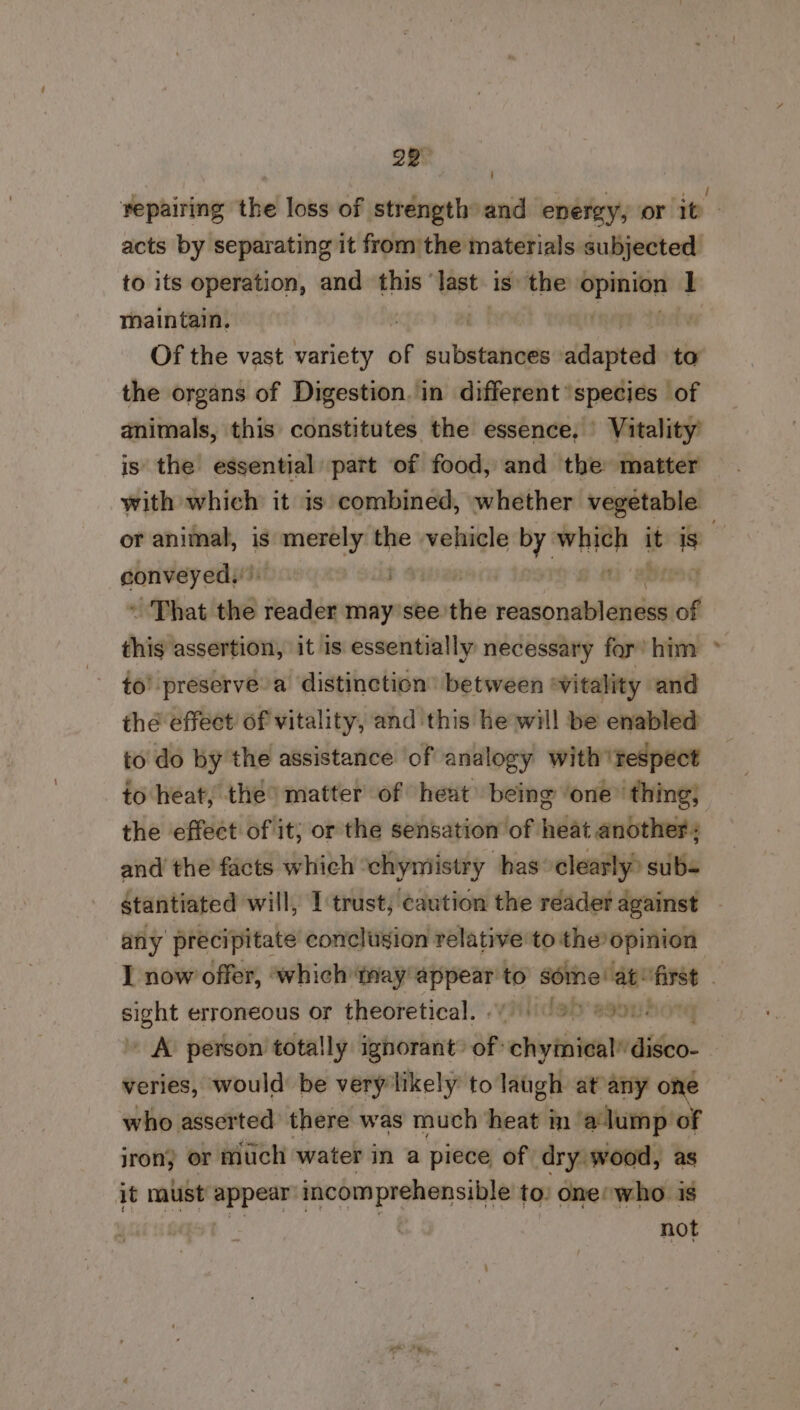 repairing the loss of strength and energy, or 1t acts by separating it from the materials subjected to its operation, and this’ it is the se aecein I maintain, Of the vast variety of vivhailabieaics adapted to the organs of Digestion. in different species of animals, this constitutes the essence, Vitality is the essential part of food, and the matter with which it is combined, whether vegetable or animal, is ca sgaicdans the vehicle sh dined it aa | sarah ining ts | the ~ That ted reader may see: sti netball ill of this assertion, it is essentially necessary for’ him > to’ preserve a distinction’ between ‘vitality and the effect of vitality, and this he will be enabled to do by the assistance of analogy with 'tespect to heat, the’ matter of heat being ‘one thing, the effect of it; or the sensation of heat another: and the facts which ‘chymiistry has: clearly subs stantiated will, I trust; caution the reader against any precipitate conclusion relative to the opinion I now offer, ‘which tray nittonn to s-stieaend — . sight erroneous or theoretical... 9) 8901 ' A person totally ignorant’ of’ chytniealdideo veries, would: be very likely to laugh at any one who asserted there was much heat in a lump of jron) or much water in a piece of dry wood, as it must appear icomprehensible to: ones who is