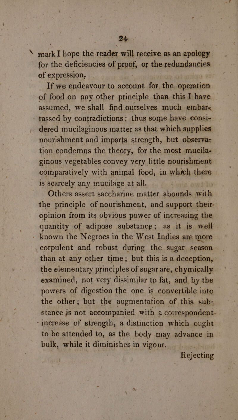 \ mark I hope the reader will receive as an apology for the deficiencies of pinof or the redundancies of expression, | If we endeavour to account for the onemien of food on any other principle than this I have. assumed, we shall find ourselves much embar< - yassed by contradictions; thus some have consi- dered mucilaginous matter as that which supplies nourishment and imparts strength, but observa: tion condemns the theory, for the most mucila- ginous vegetables convey very little nourishment comparatively with animal food, in which there ~ is searcely any mucilage at all. Others assert saccharine matter abounds rei the principle of nourishment, and support their opinion from its obvious power of increasing the quantity of adipose substance; as it is well - known the Negroes in the West Indies are more corpulent and robust during the sugar season than at any other time; but this is a deception, ' the elementary principles of sugar are, chymically examined, not very dissimilar to fat, and by the powers of digestion the one is convertible into — the other; but the augmentation of this. sub- stance js not accompanied with a correspondent- ‘increase of strength, a distinction which ought to be attended to, as the body may advance in bulk, while it diminishes in vigour. 7 | Rejecting