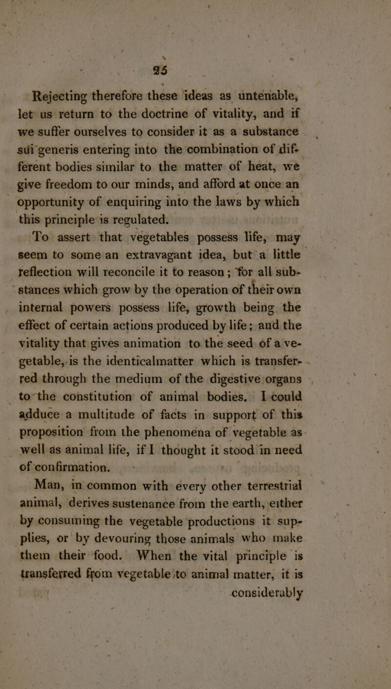 % 25 Rejecting therefore these ideas as untenable, give freedom to our minds, and afford at once an this principle is regulated. To assert that vegetables possess life, may _Teflection will reconcile it to reason ; for all sub- stances which grow by the operation of their own internal powers possess life, growth being the effect of certain actions produced by life; and the vitality that gives animation to the seed. of a ve- red through the medium of the digestive organs _ tothe constitution of animal bodies. I-could adduce a multitude of facts in support of this proposition from the phenomena of vegetable as _ well as animal life, if I thought it stood 1 in need of confirmation. - animal, derives sustenance from the earth, either _ plies, or by devouring those animals who make them their food. When the vital principle is transferred from vegetable to animal matter, it is considerably