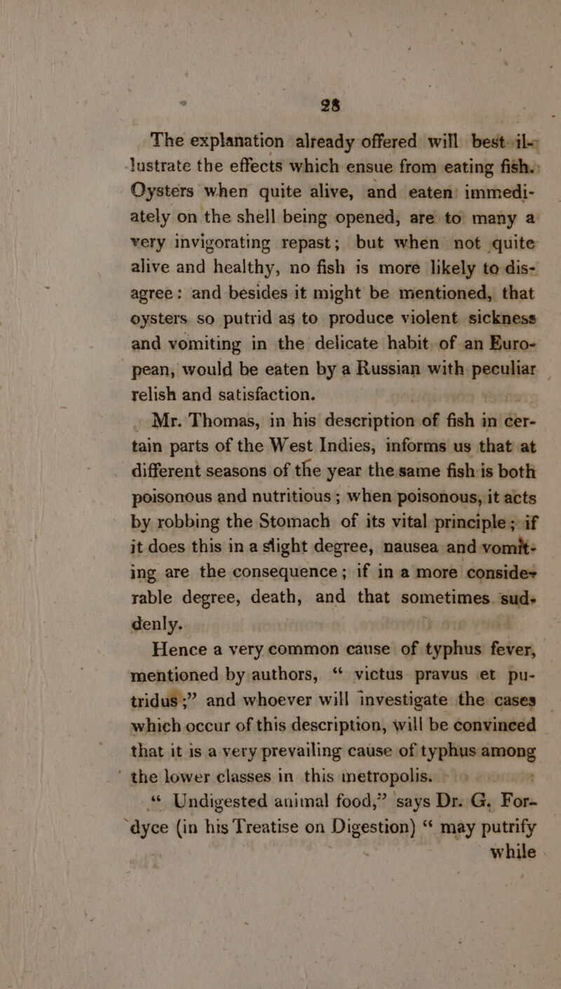 The explanation already offered will best: iba lustrate the effects which ensue from eating fish. Oysters when quite alive, and eaten’ immedi- ately on the shell being opened, are to’ many a very invigorating repast; but when not quite alive and healthy, no fish is more likely to dis- agree: and besides it might be mentioned, that oysters. so putrid as to produce violent. sickness and vomiting in the delicate habit. of an Euro- pean, would be eaten by a Russian with peculiar _ relish and satisfaction. | Mr. Thomas, in his desaionion of fish in cer- tain parts of the West Indies, forms us that at different seasons of the year the same fish is both poisonous and nutritious ; when poisonous, it acts by robbing the Stomach of its vital principle; if it does this in a slight degree, nausea and vomit- ing are the consequence; if in a more conside+ rable degree, death, and that sometimes. sud- denly. Hence a very common cause of ssiiues fever, mentioned by authors, ‘* victus- pravus et pu- tridus ;” and whoever will investigate the cases _ which occur of this description, will be convinced that it is a. very prevailing cause of typhus ssstbi, ' the lower classes in this metropolis. © Undigested animal food,” says Dr. G. Fon. “dyce (in his Treatise on Digestion) “ may putrify : a |