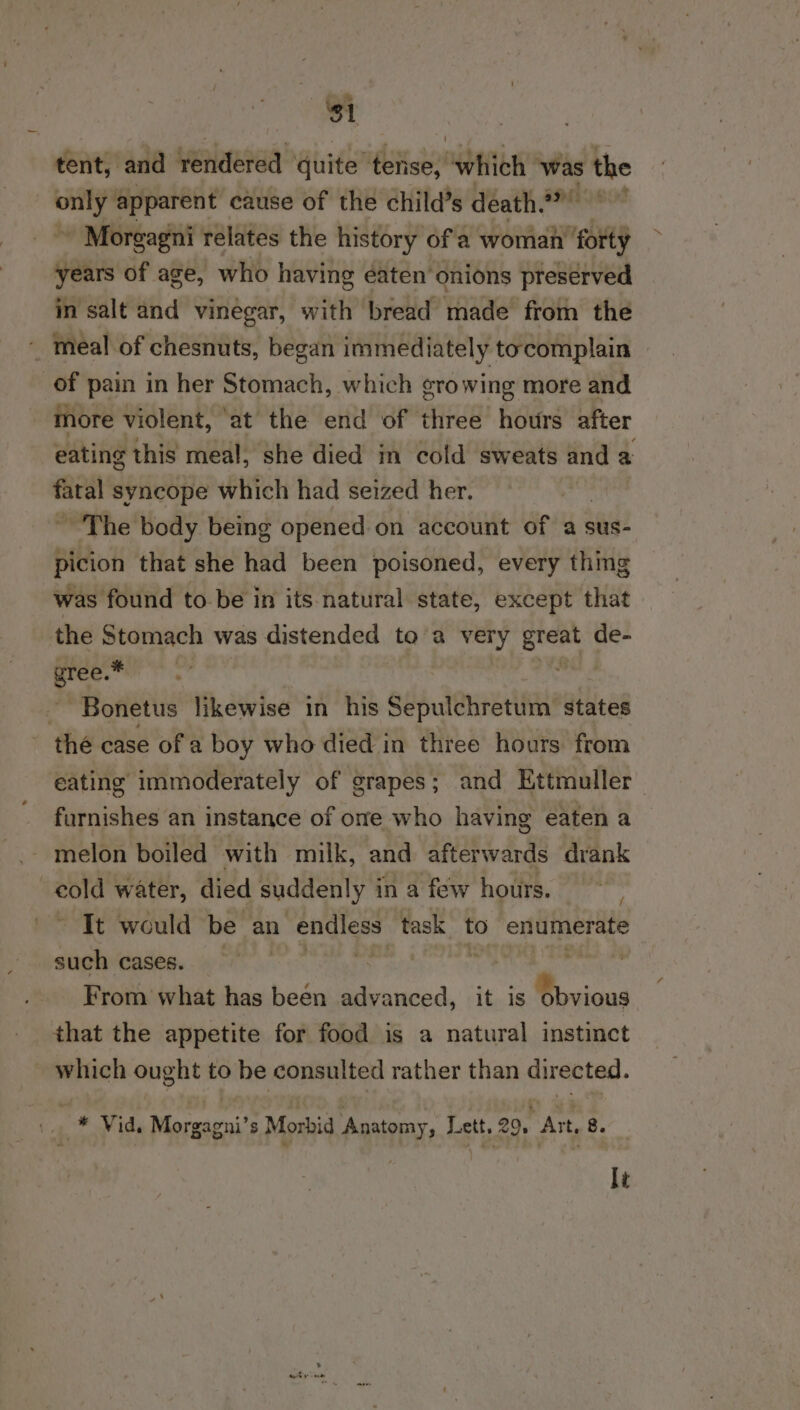 31 tent, and vyedeeiaa quite ze mee which ‘was the me apparent eause of the child’s death?” ' Morgagni relates the history ofa woman’ forty years of age, who having eaten onions preserved in salt and vinegar, with bread made from the ~ meal of chesnuts, began immediately tocomplain of pain in her Stomach, which ¢ro wing more and more violent, ‘at the end of three hours after eating this meal, she died in cold sweats and a fatal syncope which had seized her. ~The body being opened on account of a sus- picion that she had been poisoned, every thing was found tobe in its natural state, except that the Stomach was distended to a very eer de- a ey ~Bonetus likewise in his Sepulchretum states thé case ofa boy who died in three hours from eating immoderately of grapes; and Kttmuller furnishes an instance of ome who having eaten a melon boiled with milk, and afterwards drank mil water, died suddenly 3 in a few hours. Tt would be an endless task to enumerate such cases. | . | Ani From what has been advanced, it is 0 bvious that the appetite for food is a natural instinct which ought to be consulted rather than directed. 1. * Vid. Morgagni’s Morbid Anatomy, Lett, 29, Art, 8.