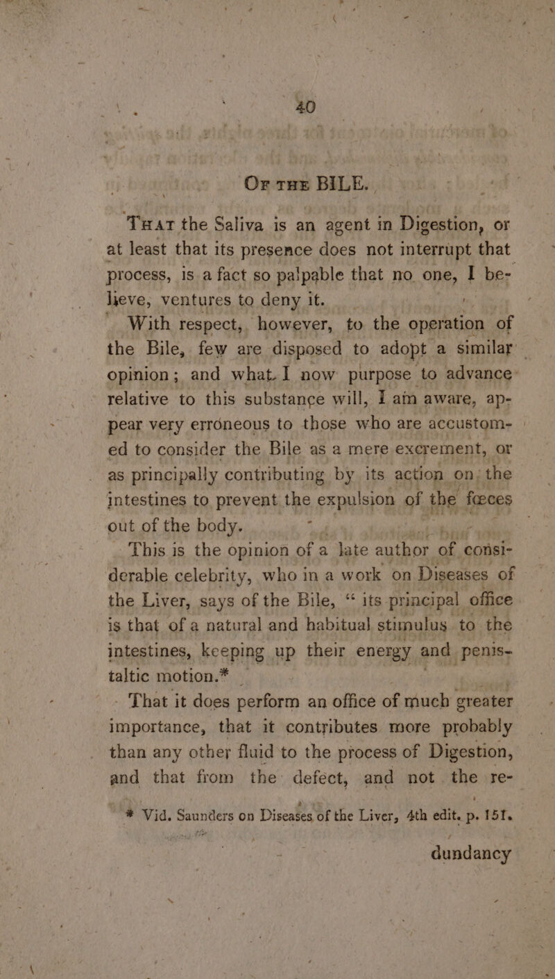 Or tue BILE. ‘Twat the Saliva is an agent in Digestion, or at least that its presence does not interrupt that process, is a fact so palpable that no one, . be- lieve, ventures to deny it. With respect, however, to the operation of opinion; and what.I now purpose to advance: relative to this substance will, I ain aware, ap- pear very errdneous to those who are accustom- | ed to consider the Bile as a mere excrement, or as principally contributing by its action on; the intestines to prevent the expulsion of the feces out of the body. ; : This. is the opinion of a - Jate author af. consi- derable celebrity, who ina work on Diseases of the Liver, says of the Bile, “ its principal office is that of a natural and habitual stimulus to the intestines, keeping up their energy and _penis- taltic motion. xy : _ That it does perform an office of much greater importance, that it contributes more probably than any other fluid ‘to the process of Digestion, and that from the: defect, and not. oP re- ““e Via. aetna on Diseases of the Liver, 4th edit. p. 151. 7 dundancy