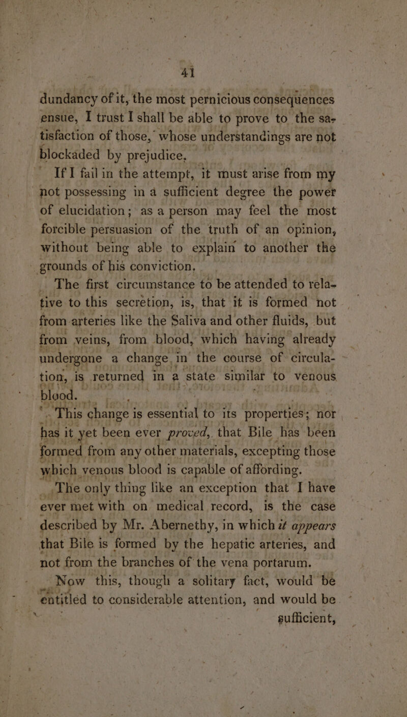 4) dundancy of it, the most pernicious consequences ensue, I trust I shall be able to prove to the sae tisfaction of those,’ whose understandings are not blockaded by prejudice, — | | If I fail in the attempt, it must arise from my fot possessing in 4 sufficient degree the power of elucidation; asa person may feel the most forcible persuasion of the truth of an opinion, without being able to explain to another the grounds of his conviction, _ The first circumstance to be attended to rela- tive to this secretion, is, that it is formed not from. arteries like the Saliva and other fluids, but from veins, from blood, which having already undergone a change. in the course of circula- tion, is _Teturned in a state similar to. Venous blood. : | ‘This change i is essential to its properties; : nor has it yet been ever proved, that Bile has been formed from any other materials, excepting those which venous blood is capable of affording. T he only thing like an exception that I have ever met with on medical record, is the case described by Mr, Abernethy, in which e appears that Bile is formed by the hepatic arteries, and not from the branches of the vena portarum. Now this, though a solitary fact, would be entitled to considerable attention, and would be sufficient,