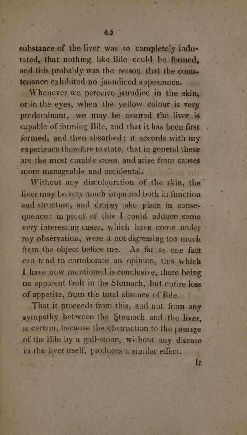 Re paar te - substance.of the liver was so completely indu- rated, that nothing like Bile could, be formed, and.this probably was the reason that the coun- tenance exhibited no jaundiced appearance. _ Whenever we perceive jaundice in the skin, _orin the eyes, when the yellow colour is very predominant, we may be assured the liver, ig capable of forming Bile, and that it has been first formed, and then absorbed; it accords with my experience therefore to state, that in general these 7 “are the most curable cases, and ar ise from causes more manageable and accidental. 4 a Without any discolouration of the skin, the liver may, be,very much impaired both in function ~ and structure, and dropsy take place in conse+ quence: in proof of this I could adduce some _very interesting cases, which have come. under - “my observation, were it not digressing too muck ' from the object before me. - As far as. one fact can tend to corroborate an opinion, this. which _ Lhave now mentioned i is conclusive, there being no apparent fault in the Stomach, .but entire loss of appetite, from the total absence of Bile. | That it proceeds from this, and not from any sympathy between the Stomach and the liver, ' js certain, because the obstruction to the passage _.of the Bile by a gall-stone, without. any disease - in the liver itself, PrOnne’s similar effect. sg | Tt