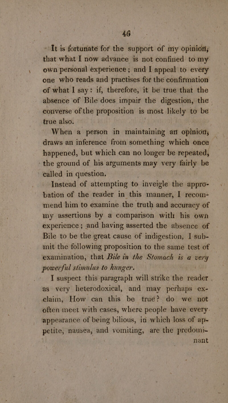 It is fortunate for the support of miy opinion that what I now advance is not confined to my own personal experience ; and I appeal to every one who reads and practises for the confirmation of what I say: if, therefore, it be true that the absence of Bile does impair the digestion, the coriverse of the proposition is ‘thost likely to be true also. : When a person in maintaining arn opinion, draws an inference from something which once happened, buat which can no, longer be repeated, the ground of his arguments may very fairly be ‘called in question. | Instead of attempting to inveigle the appro- bation of the reader in this manner, I recom- mend him to examine the truth and accuracy of my assertions by a comparison with his own experience ; and having asserted the absence of Bile to be the great cause of indigestion, I sub- mit the following proposition to the same test of examination, that Bile tn the Stomach is a very powe? ful stimulus to hunger. : I suspect this paragraph will strike the reader as very heterodoxical, and may perhaps ex- claim, How can this be true? do we not often meet with cases, where people have every. appearance of being bilious, in which loss of ap- petite, siuessia and vomiting, are the predomi nant