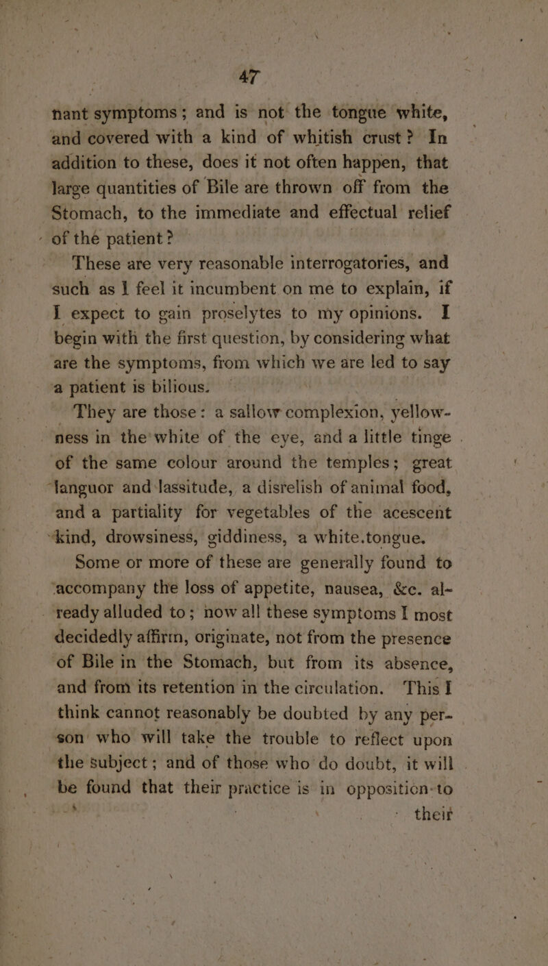 hant symptoms ; and is not the tongue white, and covered with a kind of whitish crust? In addition to these, does it not often happen, that large quantities of Bile are thrown off from the Stomach, to the immediate and effectual relief of the patient? | | These are very reasonable interrogatories, and such as | feel it incumbent on me to explain, if I expect to gain proselytes to my opinions. I begin with the first question, by considering what are the symptoms, from which we are led to say a patient is bilious. | - They are those: a sallow complexion, yellow- “ness in the'white of the eye, anda little tinge | of the same colour around the temples; great ‘Yanguor and lassitude, a disrelish of animal food, and a partiality for vegetables of the acescent “kind, drowsiness, giddiness, a white.tongue. Some or more of these are generally found to ‘accompany the loss of appetite, nausea, &amp;c. al- ready alluded to; now all! these symptoms I most decidedly affirm, originate, not from the presence of Bile in the Stomach, but from its absence, and from its retention in the circulation. This I think cannot reasonably be doubted by any per- son who will take the trouble to reflect upon the subject; and of those who do doubt, it will . be found that their practice is in oppositicn-to a ) eran |)!