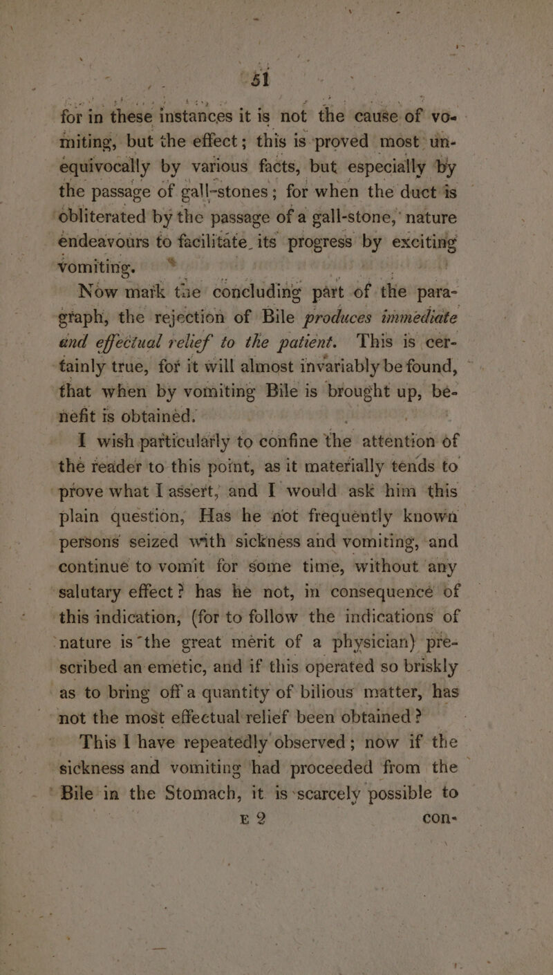 “si for in these instances it iS not the cause of vo« miting, but the effect ; this i is proved most’ un- equivocally by various facts, but especially by the passage of gall-stones ; for when the duct is ‘obliterated by the passage of a gall- stone, nature endeavours to facilitate. its progress by enltilg vomiting. : Now matk the soci part of thie para- eraph, the rejection of Bile produces immediate and effectual relief to the patient. This is cer- tainly true, for it will almost invariably be found, that when by vomiting Bile is i: up, be- nefit is obtained. I wish particularly to confine thie attention of the redder to this point, as it materially tends to prove what I assert; and I would ask him this plain question; Has he not frequently known persons seized with sickness and vomiting, ‘and continue to vomit for some time, without ‘any salutary effect ? has he not, in consequencé’ of this indication, (for to follow the indications of ‘nature isthe great mérit of a physician) pre- scribed an emetic, and if this operated so briskly as to bring off'a quantity of bilious matter, has not the most effectual'relief been obtained ? This I have repeatedly observed ; now if the sickness and vomiting had proceeded from the — . Bile” in the Stomach, it. is -scarcely possible to E2 con-