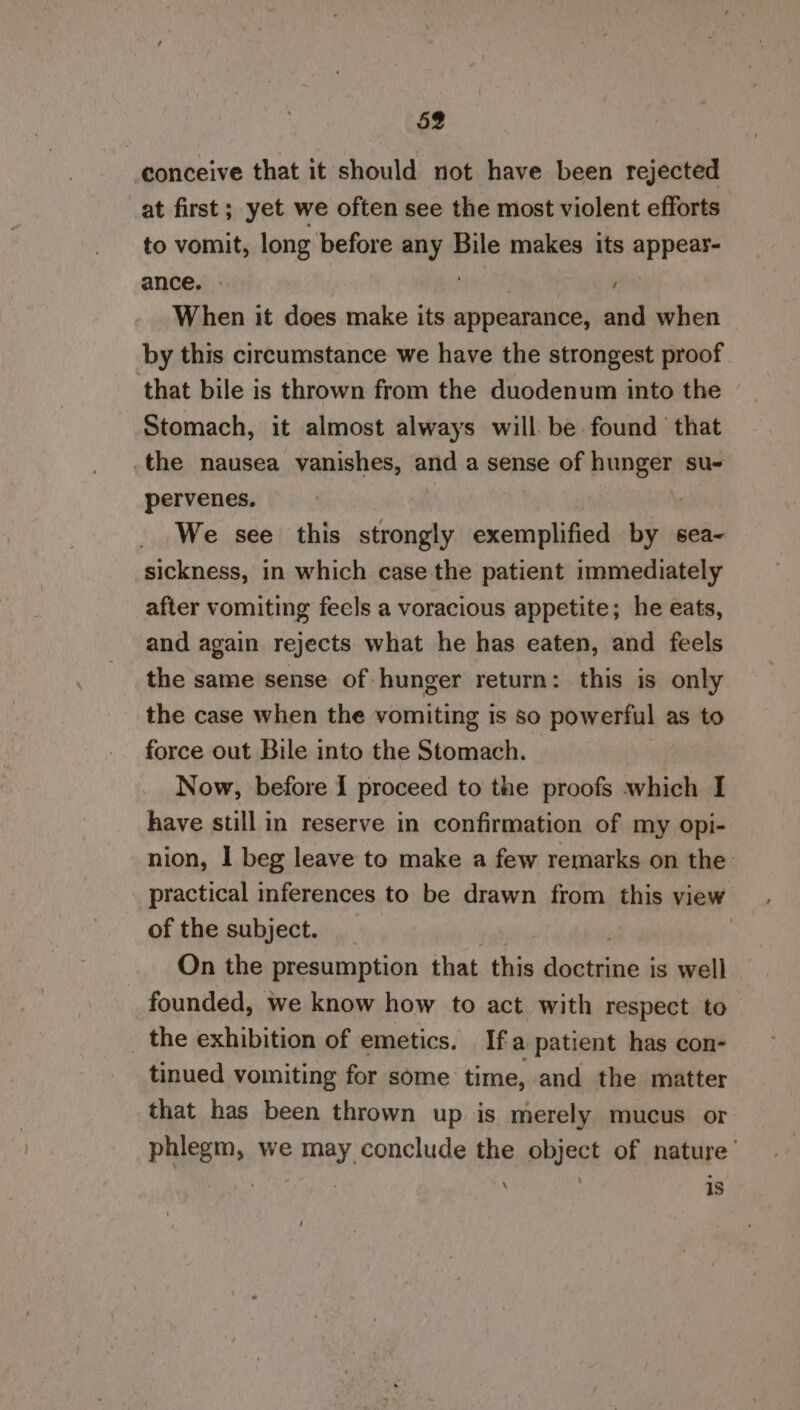 conceive that it should not have been rejected at first; yet we often see the most violent efforts to vomit, long before any Bile makes its appee: ance. | | When it does make its appearance, and when by this circumstance we have the strongest proof that bile is thrown from the duodenum into the Stomach, it almost always will be found that .the nausea vanishes, and a sense of nee su pervenes. We see this aha exemplified by sea~ sickness, in which case the patient immediately after vomiting fecls a voracious appetite; he eats, and again rejects what he has eaten, and feels the same sense of hunger return: this is only the case when the vomiting is so powerful as to force out Bile into the Stomach. | Now, before I proceed to the proofs which I have still in reserve in confirmation of my opi- nion, I beg leave to make a few remarks on the: practical inferences to be drawn from this view of the subject. : On the presumption that this daialeie &amp; is well founded, we know how to act with respect to the exhibition of emetics. Ifa patient has con- tinued vomiting for some time, and the matter that has been thrown up is merely mucus or phlegm, we may conclude the object of nature’ ‘ : 1s