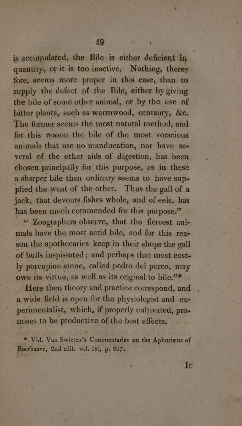 is accumulated, the Bile is either deficient in quantity, or it is too inactive. Nothing, theres fore, seems more proper in this case, than to supply the defect of the Bile, either by giving the bile of some other animal, or by the use of _ bitter plants, such as wormwood, centaury, &amp;c. The former seems the most natural method, and for this reason the bile of the most voracious animals that use no manducation, nor have se- veral of the other aids of digestion, has been chosen principally for this purpose, as in these a sharper bile than ordinary seems to have sup- plied the, want of the other. Thus the gall of a jack, that devours fishes whole, and of eels, has has been much commended for this purpose.” « Zoographers observe, that the fiercest ani- mals have the most acrid bile, and for this rea- son the apothecaries keep in their shops the gall _ of bulls inspissated ; and perhaps that most cost- ly porcupine stone, called pedro del porco, ed owe its virtue, as well as its original to bile.” Here then theor y and practice correspond, a a wide field is open for the physiologist and ex- i perimentalist, which, if properly cultivated, pro- : mnises to be e productive of the best effects. « ‘* Vid. Van Swieten’s Commentaries on the Aphorisms of Boerhaave, @nd edit. vol. Ist, Ps 207. . | It