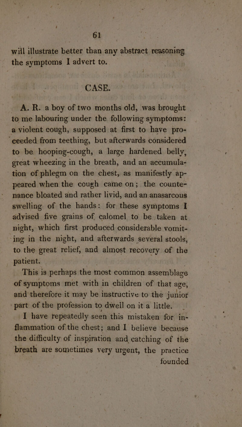 will illustrate better than any abstract reasoning the symptoms I advert to. CASE. A. R. a boy of two months old, was brought | to me labouring under the following symptoms: a violent cough, supposed at first to have pro- ‘ceeded from teething, but afterwards considered to be hooping-cough, a large hardened belly, great wheezing in the breath, and an accumula- tion of phlegm on the chest, as manifestly ap- peared when the cough came on; the counte- nance bloated and rather livid, and an anasarcous swelling of the hands: for these symptoms I adyised five grains of calomel to be taken at night, which first produced considerable vomit- ing in the night, and afterwards several stools, to the great relief, and almost ey of the | patient. This is perhaps the most common assemblage of symptoms met with in children of that age, and therefore it may be instructive to the junior ‘part of the profession to dwell on it a little. I have repeatedly seen this mistaken for in- flammation of the chest; and I believe because the difficulty of inspiration and catching of the breath are sometimes very urgent, the practice | founded