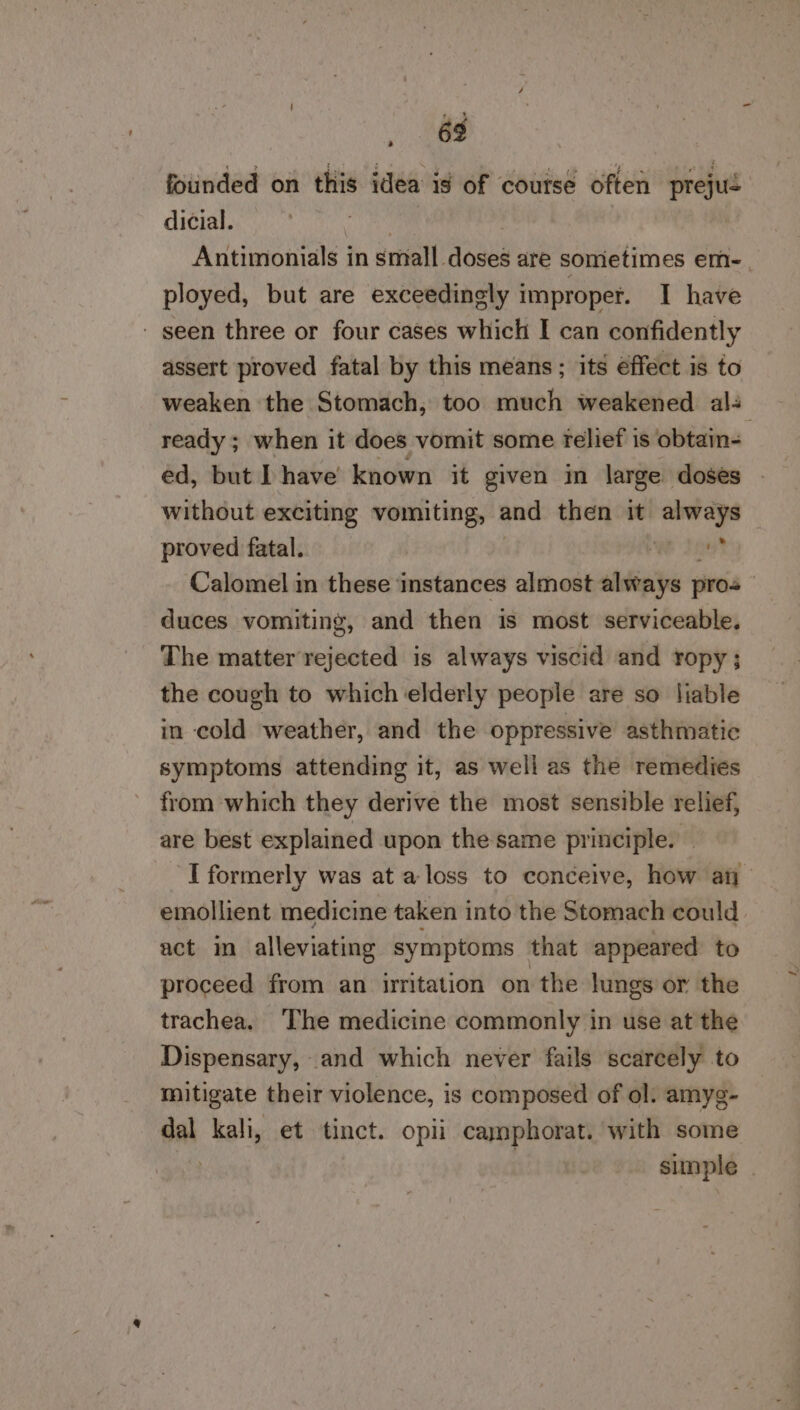 63 founded on this idea ig of course often prejué dicial. , Antimonials in small doses are somietimes em-. ployed, but are exceedingly improper. I have - seen three or four cases which I can confidently assert proved fatal by this means; its éffect is to weaken the Stomach, too much weakened als ready ; when it does vomit some relief is obtain- ed, but Ihave known it given in large doses without exciting vomiting, and then it a proved fatal. We Ji Calomel in these ‘instances almost always pros duces vomiting, and then is most serviceable. The matter rejected is always viscid and ropy; the cough to which elderly people are so liable in cold weather, and the oppressive asthmatic symptoms attending it, as well as the remedies from which they derive the most sensible relief, are best explained upon the same principle. I formerly was at a loss to conceive, how at emollient medicine taken into the Stomach could act in alleviating symptoms that appeared to proceed from an irritation on the lungs or the trachea. The medicine commonly in use at the Dispensary, and which never fails scarcely to mitigate their violence, is composed of ol. amyg- dal kali, et tinct. opii camphorat. with some : | simple . &gt;