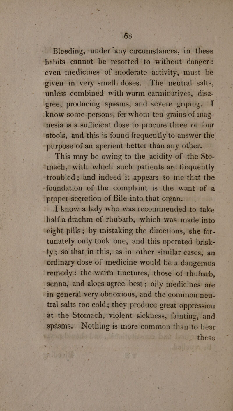 Bleeding, under any circumstances, in these ‘habits cannot be resorted to without danger: even medicines of moderate activity, must be given in very small. doses. The neutral salts, unless combined with warm carminatives, disa- sree, producing spasms, and severe griping. I know some persons, for whom ten grains of mag- nesia is a sufficient dose to procure three or four stools, and this is found frequently to answer the. purpose of an aperient better than any other. This may be owing to the acidity of the Sto- ‘mach, with which such patients are frequently ‘troubled ; and mdeed it appears to me that the -foundation of the complaint is the want of a proper secretion of Bile into that organ. _ I know a lady who was recommended to take halfa drachm of rhubarb, which was made jnto eight pills; by mistaking the directions, she for- tunately only took one, and this operated brisk-. ly; so that in this, as in other similar cases, an ordinary dose of medicine would be a dangerous remedy: the warm tinctures, those of rhubarb, senna, and aloes agree best; oily medicines are in general very obnoxious, and the common neu- tral salts too cold; they produce great oppression at the Stomach, violent sickness, fainting, and spasms. Nothing is more common than to hear _ these