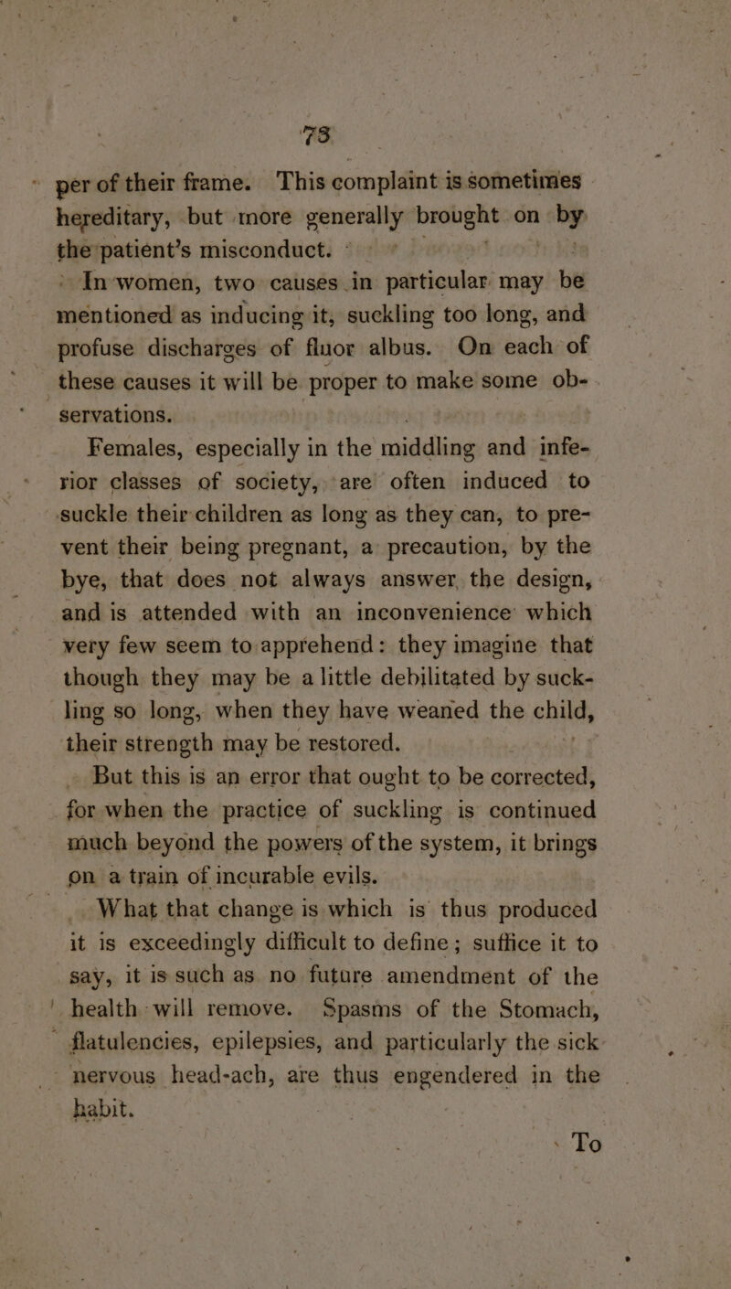 TO, hereditary, but ‘more andes bea gmt on ial oi patient’s misconduct. In‘women, two causes in » particular may be i tinal as inducing it, suckling too long, and profuse discharges of fluor albus. On each of these causes it will be proper to make some ob- servations. | Females, especially in the nnedlias and infe- rior classes of society, are often induced to vent their being pregnant, a precaution, by the bye, that does not always answer, the design, | and is attended with an inconvenience which though they may be a little debilitated by suck- their strength may be restored. But this is an error that ought to be corrected, for when the practice of suckling is continued much beyond the powers of the system, it brings What that change is which is thus produced it is exceedingly difficult to define; suffice it to say, it is such as no future amendment of the habit. - To