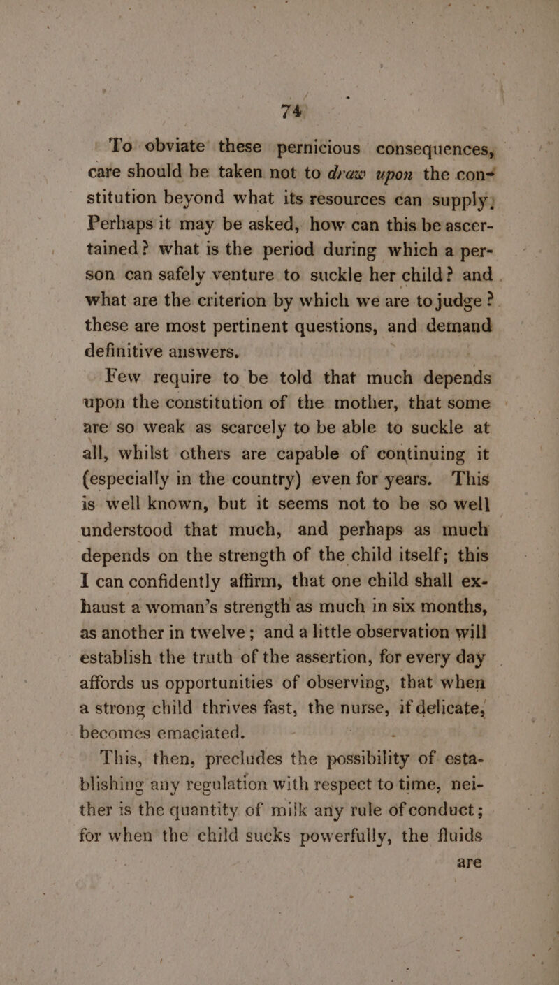 To obviate these pernicious consequences, care should be taken not to draw upon the con stitution beyond what its resources can supply; Perhaps it may be asked, how can this be ascer- tained? what is the period during which a per- son can safely venture to suckle her child? and. what are the criterion by which we are to judge ?. these are most pertinent questions, and demand definitive answers. Few require to be told that much deisocsia upon the constitution of the mother, that some are so weak as scarcely to be able to suckle at all, whilst others are capable of continuing it (especially in the country) even for years. This is well known, but it seems not to be so well — understood that much, and perhaps as much depends on the strength of the child itself; this I can confidently affirm, that one child shall ex- haust a woman’s strength as much in six months, as another in twelve; and a little observation will establish the truth of the assertion, for every day affords us opportunities of observing, that when a strong child thrives fast, the nurse, if delicate, becomes emaciated. This, then, precludes the pcb of esta- blishing any regulation with respect to time, nei- ther is the quantity of milk any rule of conduct; for when the child sucks powerfully, the fluids are