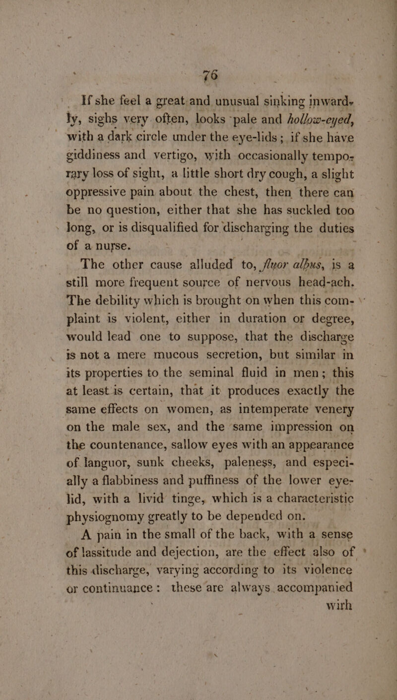 _ Hf she feel a great.and unusual sinking inward- ly, sighs very often, looks -pale and hollow-eyed, - with a dark circle under the eye-lids ;_ if she have giddiness and vertigo, with occasionally tempo- rary loss of sight, a little short dry cough, a slight oppressive pain about the chest, then there can be no question, either that she has suckled too - Jong, or is disqualified for. discharging the duties of a nurse. | The other cause ‘allndadl to, fluor albus, ryt a still more frequent source of nervous head-ach. The debility which is brought on when this com- plaint is violent, either in duration or degree, would lead one to suppose, that the discharge is not a mere mucous secretion, but similar in its properties to the seminal fluid in men; this at leastis certain, that it produces exactly the same effects on women, as intemperate venery on the male sex, and the same impression on the countenance, sallow eyes with an appearance of. languor, sunk cheeks, paleness, and especi- ally a flabbiness and puffiness of the lower eye- lid, with a livid tinge, which is a characteristic physiognomy greatly to be depended on. A pain in the small of the back, with a sense of lassitude and dejection, are the effect also of ° this discharge, varying according to its violence or continuance: these are always. accompanied . wirh ~