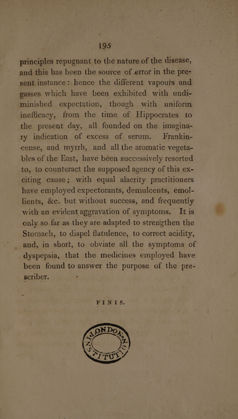 principles repugnant to the nature of the disease, and this has been the source of error in the pre- sent instance:.hence the different vapouts and gasses which have been exhibited with undi- minished expectation, though with uniform inefficacy, from the time of Hippocrates to the present day, all founded on the imagina- ry indication of excess of serum. Frankin- ‘cense, and myrrh, and all the aromatic vegeta- bles of the East, have been successively resorted to, to counteract the supposed agency of this ex- citing cause; with equal alacrity practitioners have employed expectorants, demulcents, emol- lients, &amp;c. but without success, and frequently with an evident aggravation of symptoms. It is only so far.as they are adapted to strengthen the Stomach, to dispel flatulence, to correct acidity, and, in short, to obviate all the symptoms of dyspepsia, that the medicines employed have been found to answer the purpose of the pre- scriber. ;