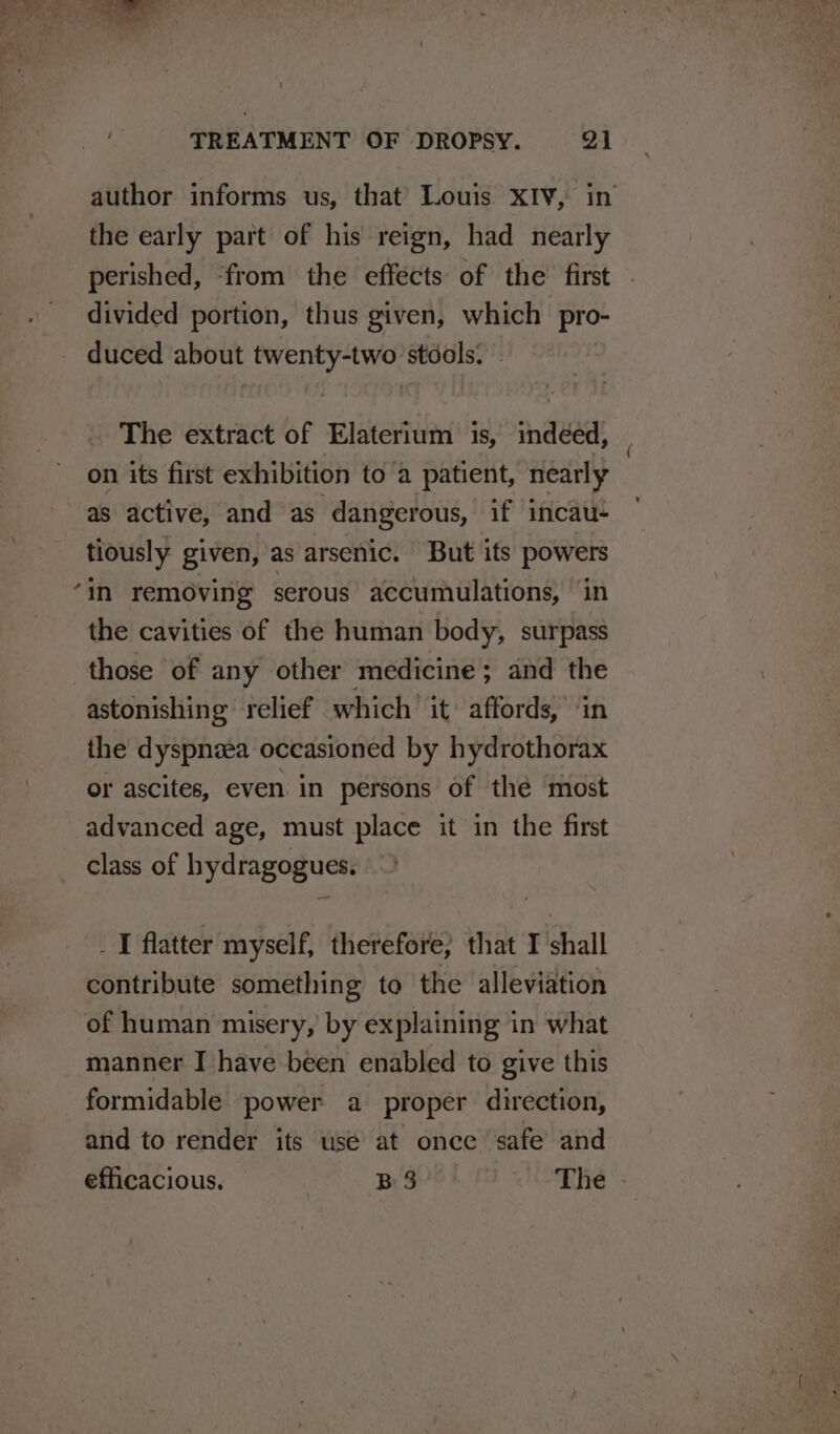 author informs us, that’ Louis XIV, in the early part of his reign, had nearly perished, ‘from the effects of the first - divided portion, thus given, which pro- - duced about twenty-two stools. The extract of Elaterium is, indéed, on its first exhibition to a patient, nearly as active, and as dangerous, if incau- tiously given, as arsenic. But its powers ‘in removing serous accumulations, ‘in the cavities of the human body, surpass those of any other medicine; and the astonishing relief which it affords, in the dyspnea occasioned by hydrothorax or ascites, even in persons of thé ‘most advanced age, must place it in the first ~ class of hydragogues. _I flatter myself, therefore, that I shall contribute something te the alleviation of human misery, by explaining in what manner I have been enabled to give this formidable power a proper direction, and to render its use at once safe and efficacious. Begrek MI VOTES