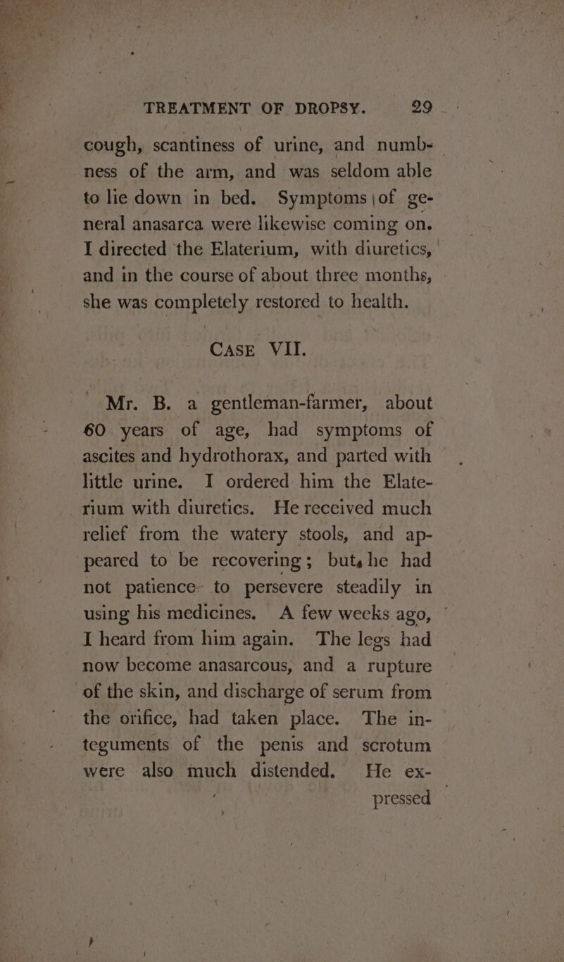 cough, scantiness of urine, and numb- ness of the arm, and was seldom able to lie down in bed. Symptoms \of ge- neral anasarca were likewise coming on. I directed the Elaterium, with diuretics, | and in the course of about three months, she was completely restored to health. Case VII. Mr. B. a gentleman-farmer, about 60 years of age, had symptoms of little urine. I ordered him the Elate- rium with diuretics. He received much relief from the watery stools, and ap- peared to be recovering; buts he had not patience- to persevere steadily in using his medicines. A few wecks ago, I heard from him again. The legs had now become anasarcous, and a rupture the orifice, had taken place. The in- teguments of the penis and scrotum were also much distended. He ex- pressed