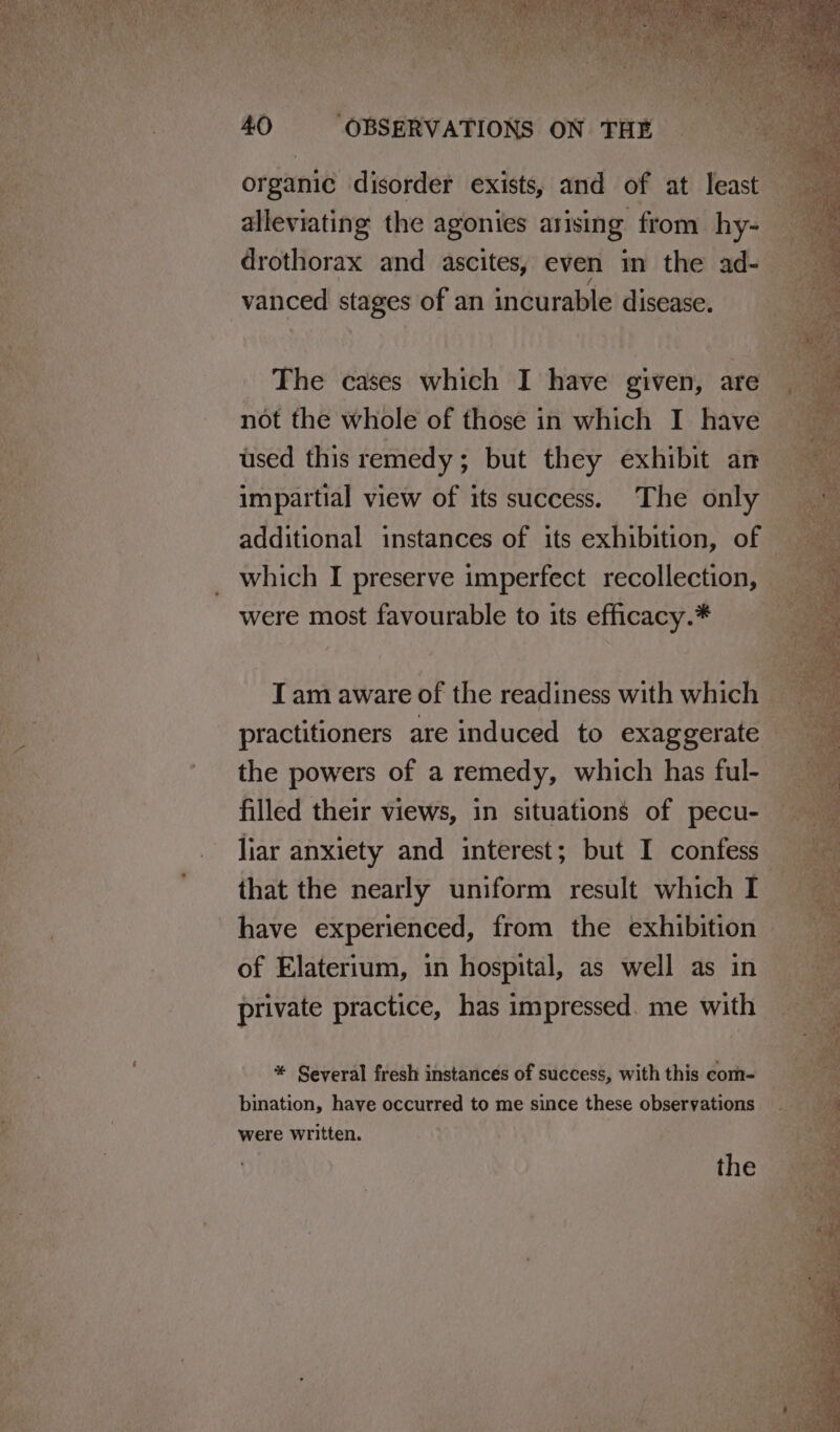 fis vanced stages of an incurable disease. The cases which I have given, are not the whole of those in which I have used this remedy; but they exhibit an impartial view of its success. The only additional instances of its exhibition, of were most favourable to its efficacy.* the powers of a remedy, which has ful- filled their views, in situations of pecu- that the nearly uniform result which I have experienced, from the exhibition of Elaterium, in hospital, as well as in private practice, has impressed. me with * Several fresh instances of success, with this com- bination, have occurred to me since these observations were written. the