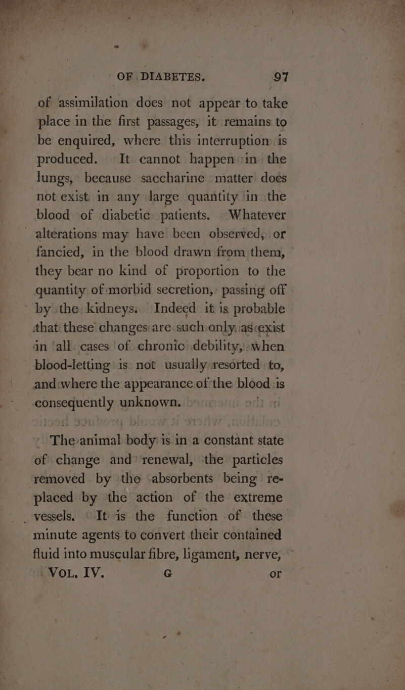 of assimilation does not appear to take place in the first passages, it remains to be enquired, where this interruptiom is produced. It cannot happenin the lungs, because saccharine matter does not exist. in any large quantity in the blood of diabetic patients. . Whatever alterations may have been observed, or fancied, in the blood drawn from them, they bear no kind of proportion to the quantity of morbid secretion,’ passing off by the kidneys. Indeed it 1s probable that' these’ changes: are such:only. as<exist an ‘all: cases of. chronic: debility,)-when blood-letting is not usually resorted -to, and:where the appearance of the blood: 1s consequently unknown. jeri uial ‘dy is in a constant state of change and’ renewal, the particles removed by the -absorbents being re- placed by the action of the extreme minute agents to convert their contained fluid into muscular fibre, ligament, nerve, Vou, IV. G or