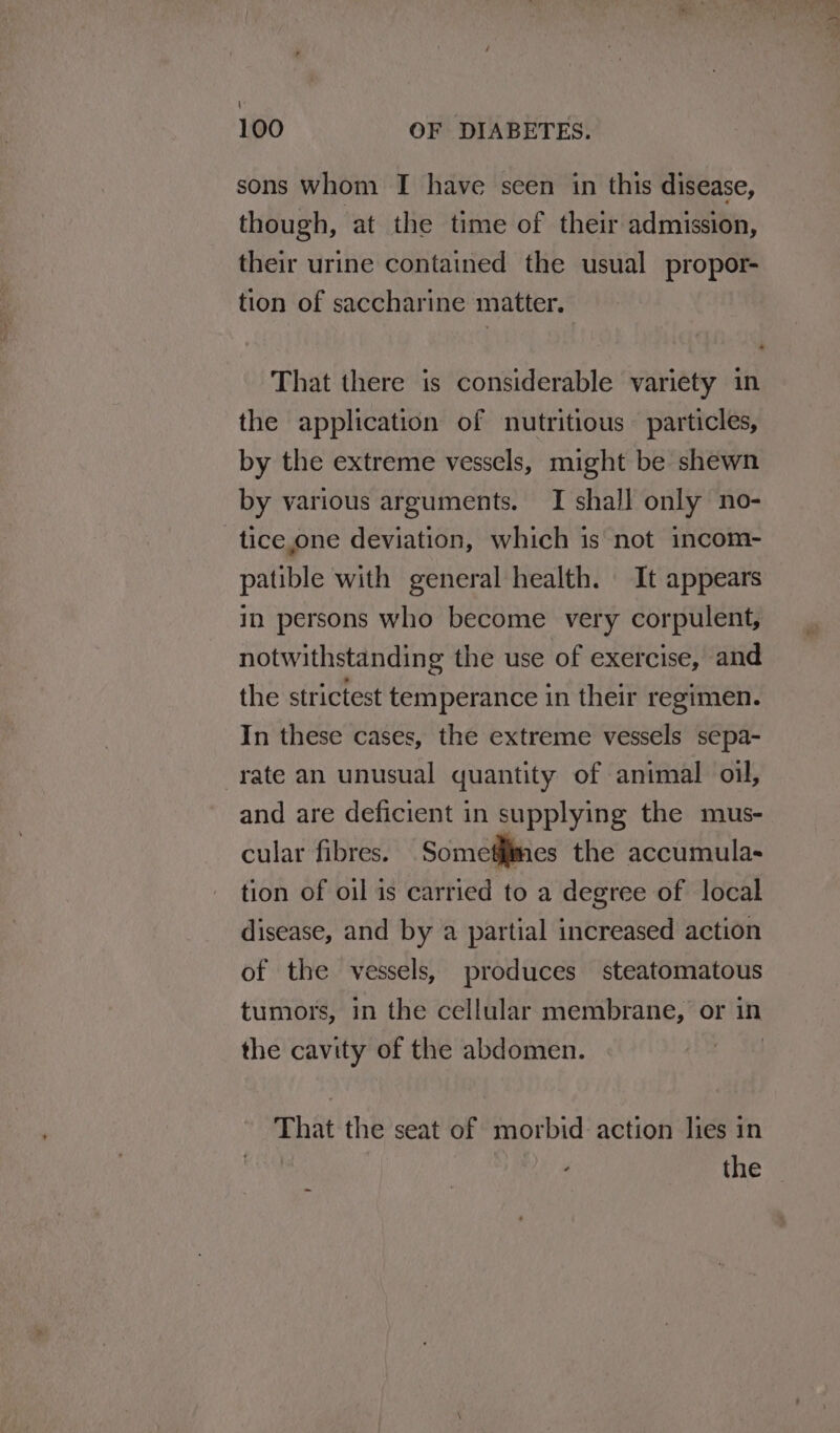 \ 100 OF DIABETES. sons whom I have seen in this disease, though, at the time of their admission, their urine contained the usual propor- tion of saccharine matter. That there is considerable variety in the application of nutritious particles, by the extreme vessels, might be shewn by various arguments. TI shall only no- tice,one deviation, which is not incom- patible with general health. It appears in persons who become very corpulent, notwithstanding the use of exercise, and the strictest temperance in their regimen. In these cases, the extreme vessels sepa- rate an unusual quantity of animal oil, and are deficient in supplying the mus- cular fibres. Someffimes the accumula- tion of oil is carried to a degree of local disease, and by a partial increased action of the vessels, produces steatomatous tumors, in the cellular membrane, or in the cavity of the abdomen. 3 That the seat of morbid action lies in | the