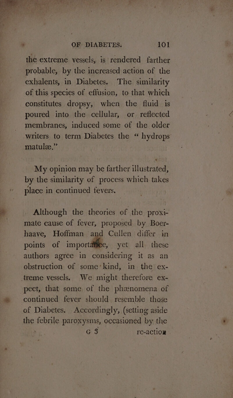 the extreme vessels, is rendered farther probable, by the increased action of the exhalents, in Diabetes. The similarity of this species of effusion, to that which constitutes dropsy, when the fluid is poured into the cellular, or reflected membranes, induced some of the older writers to term Diabetes the “ hydrops’ matulze.” My opinion may be farther illustrated, by the similarity of process which. takes place in continued fevers. Although the theories of the proxi- mate cause of fever, proposed by Boer- haave, Hoffman and Cullen differ in points of import yet all these authors agree in considering it as an obstruction of some’kind, in the ex- treme vessels. We might therefore ex- pect, that some of the phaznomena of continued fever should resemble those of Diabetes. Accordingly, (setting aside the febrile paroxysms, occasioned by the G 3 re-action »