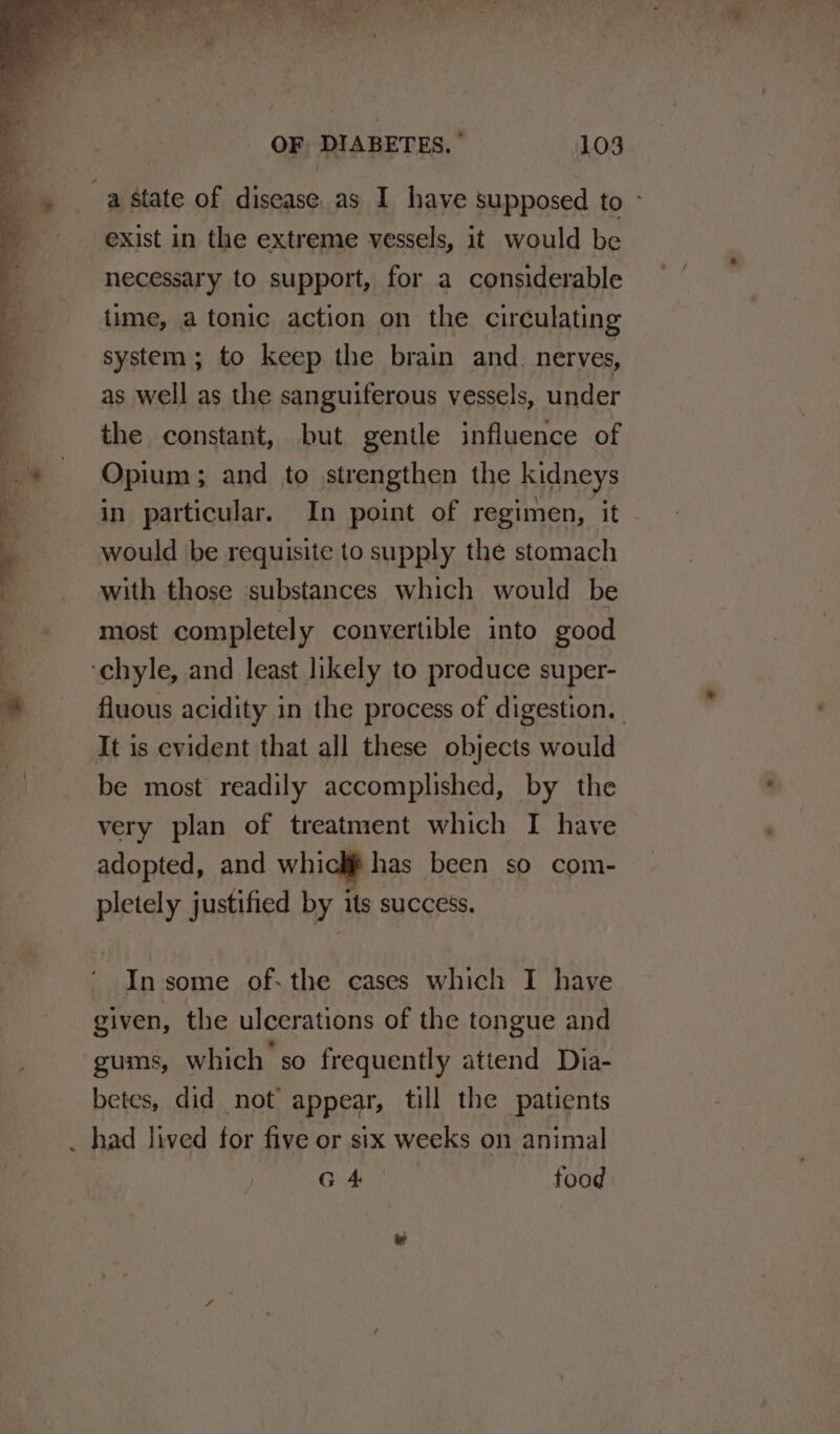 exist in the extreme vessels, it would be necessary to support, for a considerable time, a tonic action on the circulating system; to keep the brain and. neryes, as well as the sanguiferous vessels, under the constant, but gentle influence of Opium; and to strengthen the kidneys in particular. In point of regimen, it would be requisite to supply the stomach with those substances which would be most completely convertible into good fluous acidity in the process of digestion. | It is evident that all these objects would be most readily accomplished, by the very plan of treatment which I have adopted, and whicki has been so com- pletely justified by its success. given, the ulcerations of the tongue and gums, which so frequently attend Dia- betes, did not appear, till the patients G 4 food