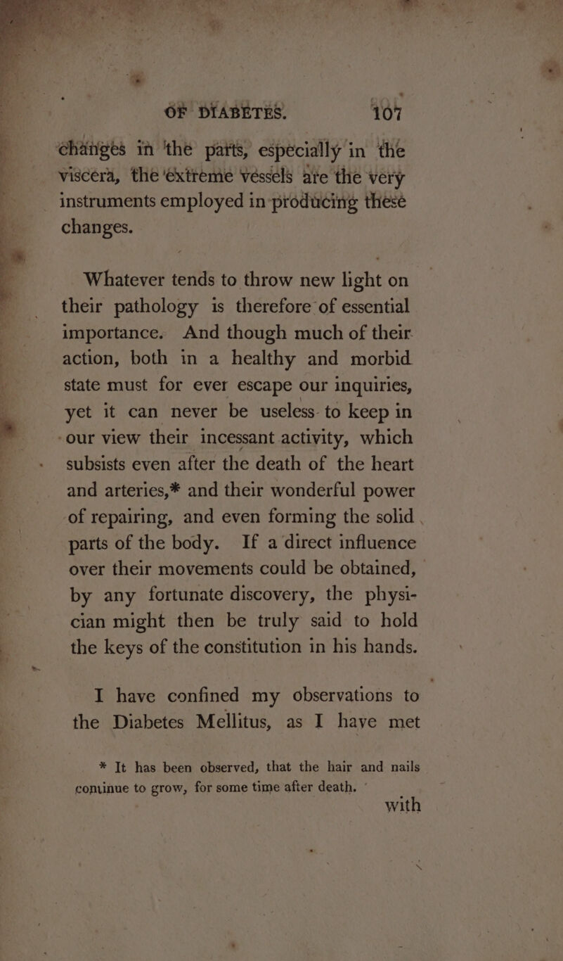P'? viscera, the extreme Vessels ate the very instruments employed in producing thesé Whatever tends to throw new light on their pathology is therefore of essential importance. And though much of their action, both in a healthy and morbid state must for ever escape our inquiries, yet it can never be useless: to keep in subsists even after the death of the heart and arteries,* and their wonderful power of repairing, and even forming the solid . parts of the body. If a direct influence over their movements could be obtained, by any fortunate discovery, the physi- cian might then be truly said to hold the keys of the constitution in his hands. I have confined my observations to the Diabetes Mellitus, as I haye met * It has been observed, that the hair and nails conuinue to grow, for some time after death. - with