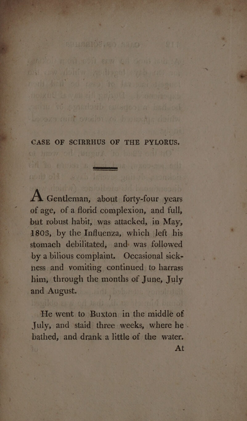 CASE OF SCIRRHUS OF THE PYLORUS. | A Gentleman, about forty-four years a “of age, of a florid complexion, and full, a but robust habit, was attacked, in May, B 1803, by the Influenza, which left his . ; stomach debilitated, and» was followed by a bilious complaint. Occasional sick- ness and vomiting continued to harrass s him, through the months of June, July and August. | He went to Buxton in the middle of q July, and staid three weeks, where he . : bathed, and drank a little of the water. $ At Sew YS See eee ae