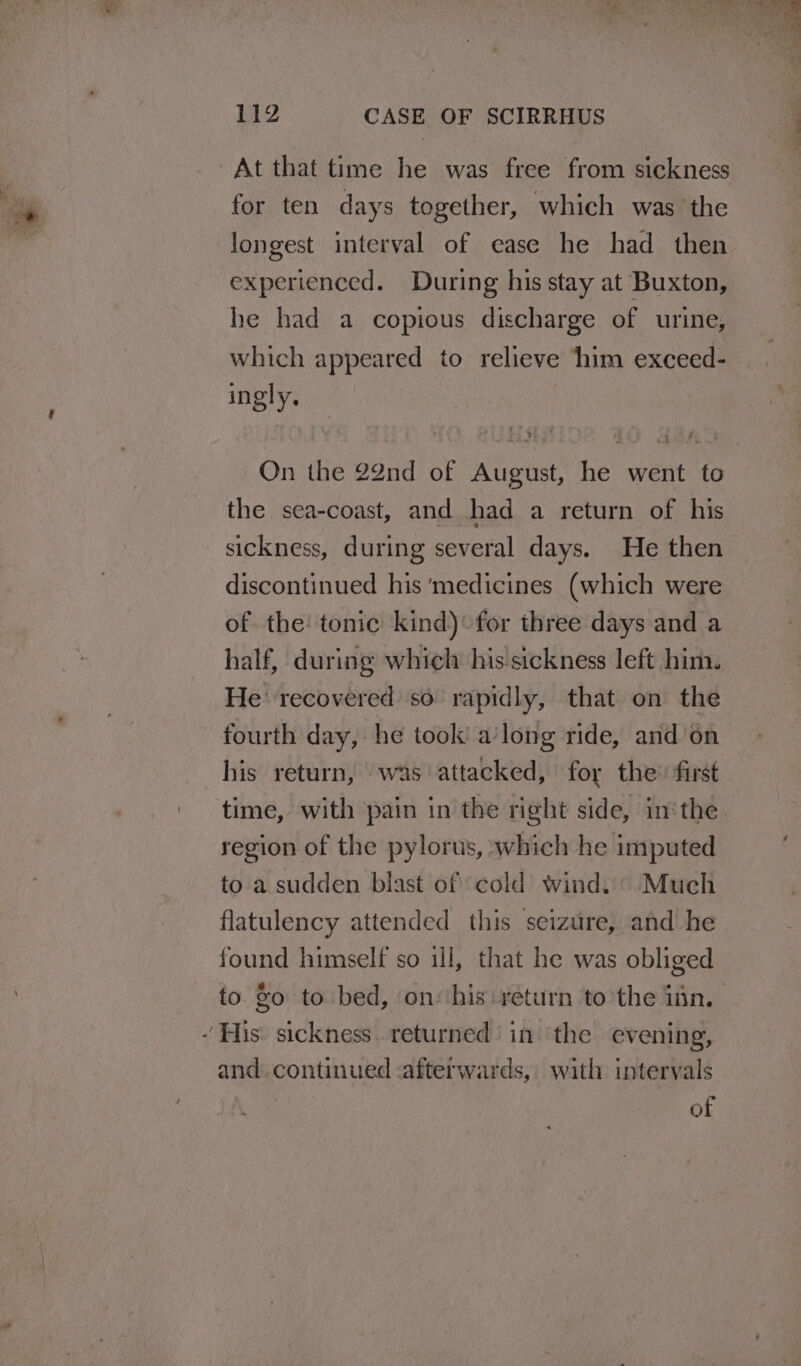 At that time he was free from sickness for ten days together, which was the longest interval of ease he had then experienced. During his stay at Buxton, he had a copious discharge of urine, which appeared to relieve him exceed- ingly, On the 22nd of August, he went to the sea-coast, and had a return of his sickness, during several days. He then discontinued his ‘medicines (which were of the: tonic kind) for three days and a half, during which his-sickness left him. He recovered so rapidly, that on the fourth day, he took’ a’long ride, and’on his return, was attacked, foy the’ first region of the pylorus, which he imputed to a sudden blast of cold wind. © Much flatulency attended this seizure, and he found himself so ill, that he was obliged and. continued -afterwards, with intervals of