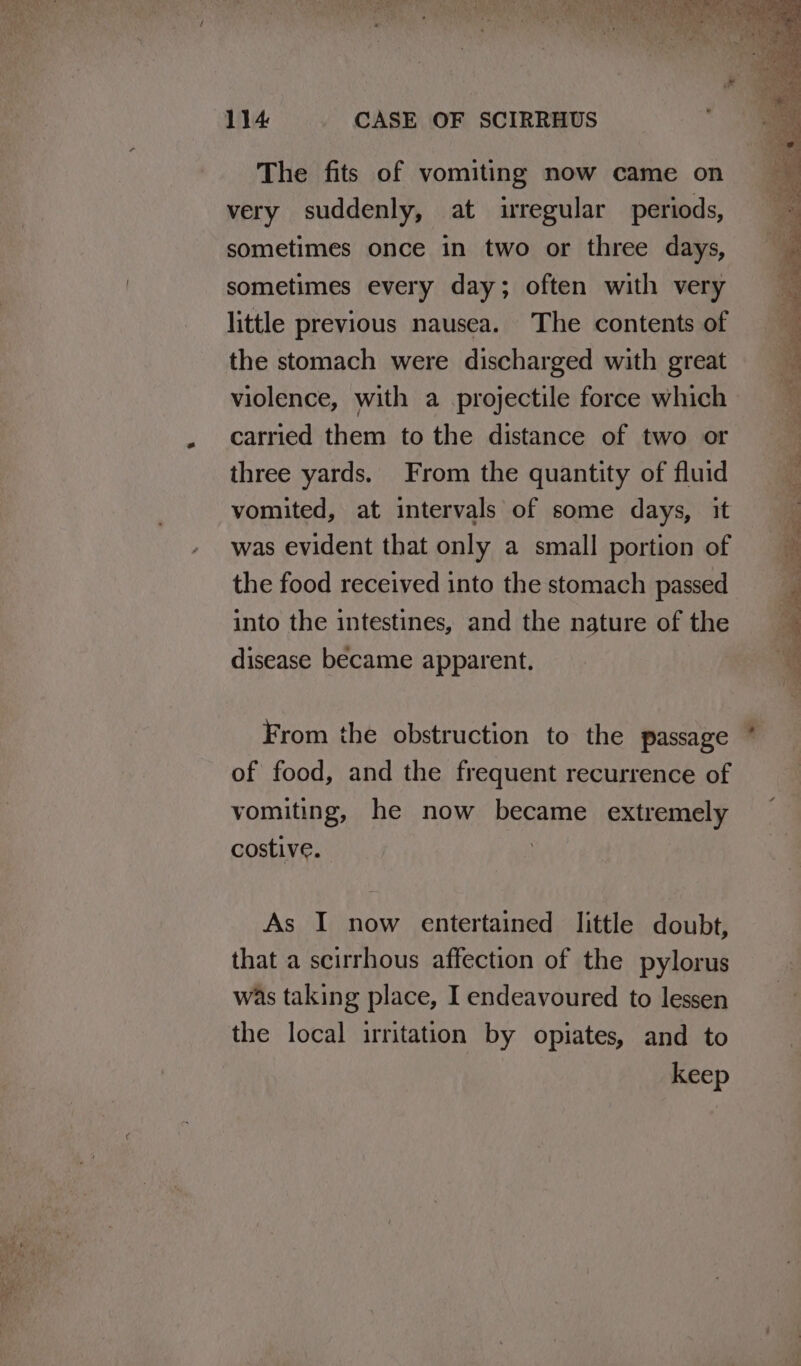 The fits of vomiting now came on very suddenly, at irregular periods, sometimes once in two or three days, sometimes every day; often with very little previous nausea. The contents of the stomach were discharged with great violence, with a projectile force which carried them to the distance of two or three yards. From the quantity of fluid vomited, at intervals of some days, it was evident that only a small portion of the food received into the stomach passed into the intestines, and the nature of the disease became apparent, From the obstruction to the passage of food, and the frequent recurrence of vomiting, he now became extremely costive. | As I now entertained little doubt, that a scirrhous affection of the pylorus was taking place, I endeavoured to lessen the local irritation by opiates, and to keep Swe 2 > Peabs Re ee es Kat we fe oe Sots ee ce ee Le tala, >. aie oles eae Re eres ey ee