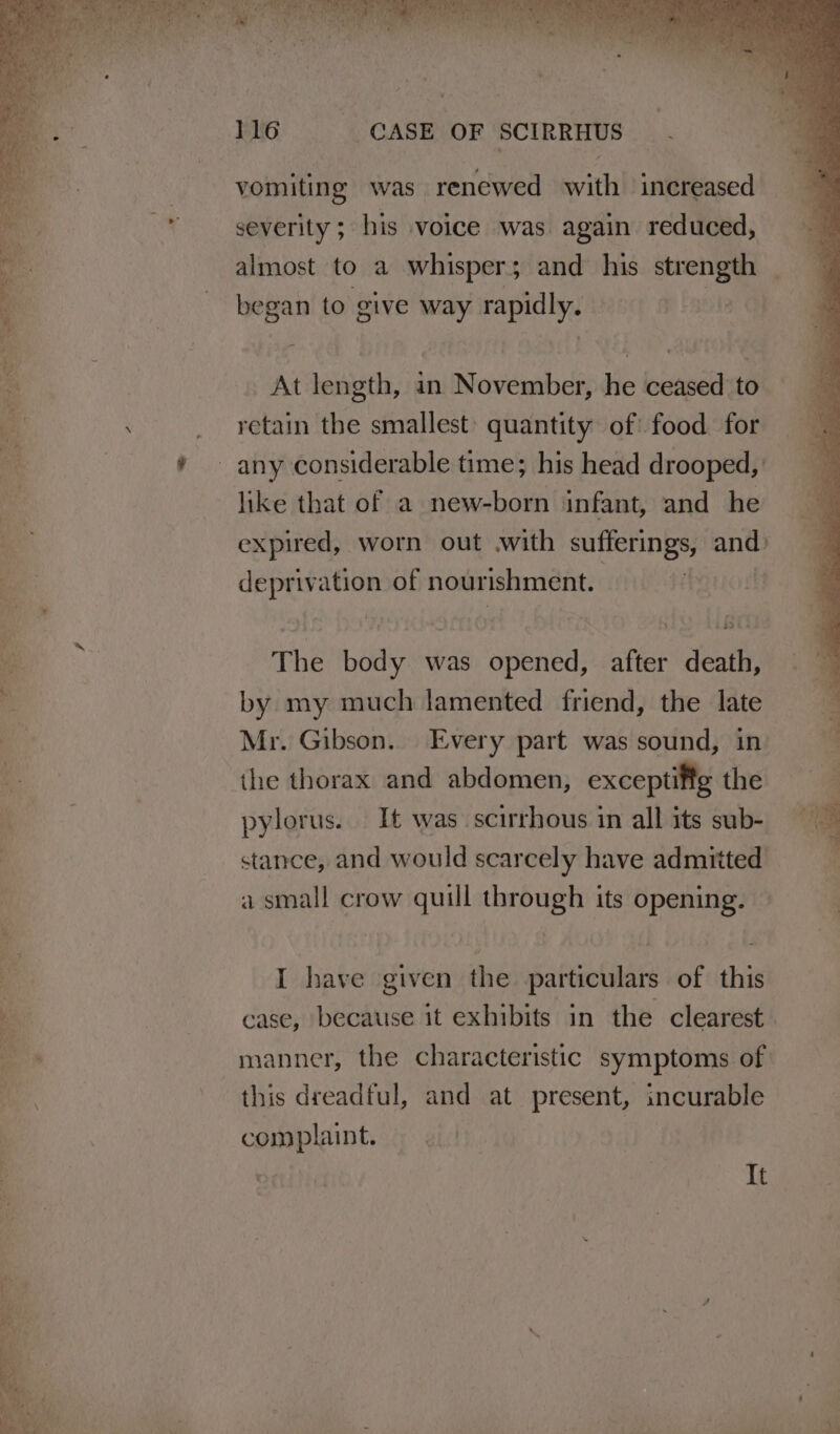 vomiting was renewed with increased severity ; his voice was again reduced, almost to a whisper; and his strength began to give way rapidly. — BF OPK we ed Saat P , Se eee At length, an November, he ceased to retain the smallest: quantity of food for * ~ any considerable time; his head drooped, like that of a new-born infant, and he expired, worn out .with sufferings, a deprivation of nourishment. a 2 The ae was opened, after death, by my much lamented friend, the late Mr. Gibson. Every part was sound, in the thorax and abdomen, exceptifig the | pylorus. It was scirrhous in all its sub- « stance, and would scarcely have admitted | a small crow quill through its opening. * ae . / te S + P rays Fe a a es eee UCU I have given the particulars of this x | case, because it exhibits in the clearest i manner, the characteristic symptoms of this dreadful, and at present, incurable complaint. » ¢.) 7 | It