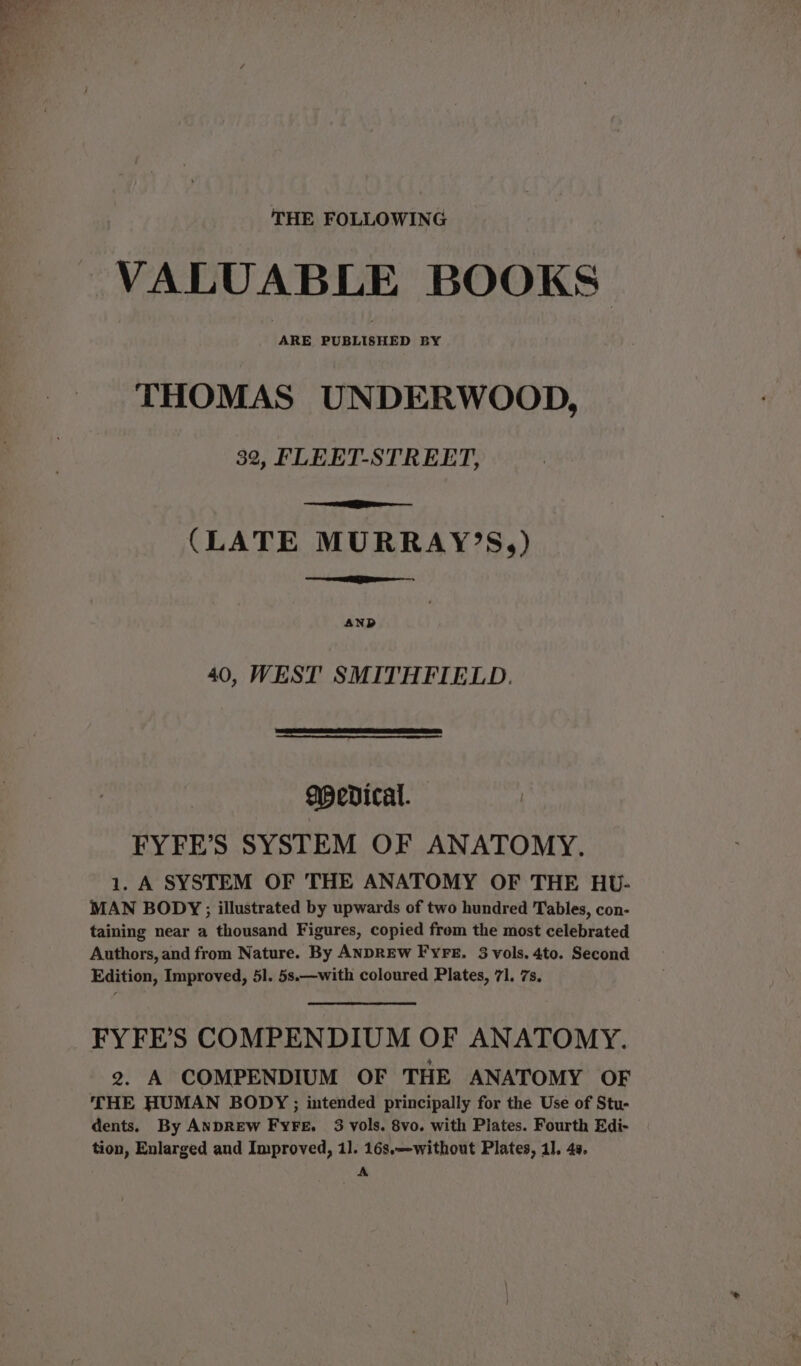 THE FOLLOWING VALUABLE BOOKS ARE PUBLISHED BY THOMAS UNDERWOOD, 32, FLEET-STREET, (LATE MURRAY’S,) AND 40, WEST SMITHFIELD. Medical. FYFE’S SYSTEM OF ANATOMY. 1. A SYSTEM OF 'THE ANATOMY OF THE HU- MAN BODY; illustrated by upwards of two hundred Tables, con- taining near a thousand Figures, copied from the most celebrated Authors, and from Nature. By ANDREW FYFE. 3 vols. 4to. Second Edition, Improved, 51. 5s.—with coloured Plates, 71, 7s, FYFE’S COMPENDIUM OF ANATOMY. 2. A COMPENDIUM OF THE ANATOMY OF THE HUMAN BODY ; intended principally for the Use of Stu- dents. By AnpREW Fyre. 3 vols. 8vo. with Plates. Fourth Edi- tion, Enlarged and Improved, 11. 16s.—without Plates, 4]. 4s. A