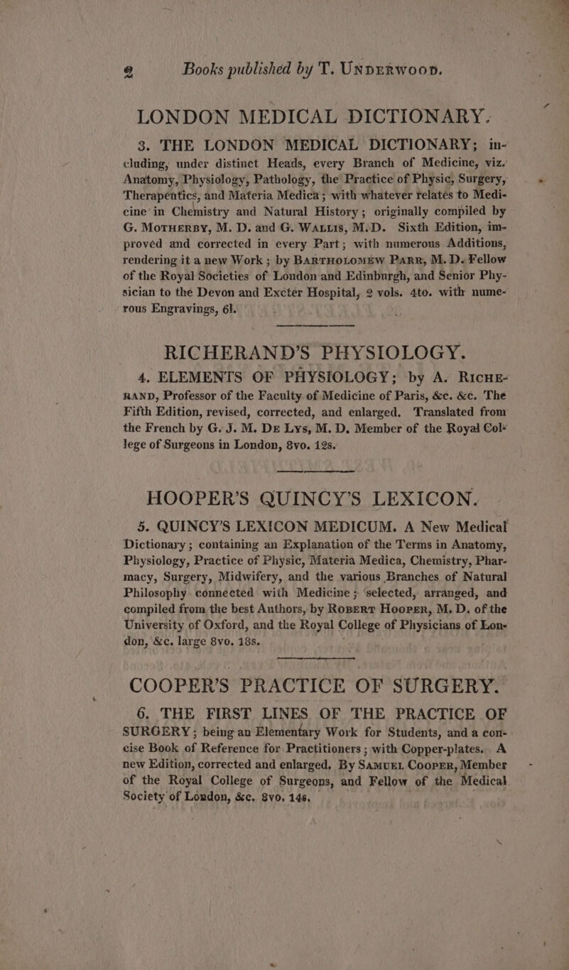 LONDON MEDICAL DICTIONARY. 3. THE LONDON MEDICAL DICTIONARY; in- cluding, under distinct Heads, every Branch of Medicine, viz. Anatomy, Physiology, Pathology, the Practice of Physic, Surgery, Therapentics, and Materia Medica; with whatever telates to Medi- cine’ in Chemistry and Natural History; originally compiled by G. Motuersy, M. D. and G. Watts, M.D. Sixth Edition, im- proved and corrected in every Barts with numerous Additions, rendering it a new Work ; by BARTHOLOMEW Parr, M. D. Fellow of the Royal Socicties of London and Edinburgh, and Senior Phy- sician to the Devon and Excter Hospital, 2 vols. 4te. with nume- rous Engravings, 61. RICHERAND’S PHYSIOLOGY. 4. ELEMENTS OF PHYSIOLOGY; by A. RIcHE- RAND, Professor of the Faculty of Medicine of Paris, &amp;c. &amp;c. The Fifth Edition, revised, corrected, and enlarged. Translated from the French by G. J. M. De Lys, M. D. Member of the Royal Col- lege of Surgeons in London, 8vo. 12s. HOOPER’S QUINCY’S LEXICON. 5. QUINCY’S LEXICON MEDICUM. A New Medical Dictionary ; containing an Explanation of the Terms in Anatomy, Physiology, Practice of Physic, Materia Medica, Chemistry, Phar- macy, Surgery, Midwifery, and the various Branches of Natural Philosophy connected with Medicine ; ‘selected, arranged, and compiled from the best Authors, by Roper? Hooper, M. D. of the University of Oxford, and the Royal College of Physicians of Lon- don, &amp;c, large 8yo, 18s. —, COOPER’S PRACTICE OF SURGERY. 6. THE FIRST LINES OF THE PRACTICE OF SURGERY; being an Elementary Work for Students, and a con- . cise Book ns Reference for Practitioners ; with Copper-plates... A new Edition, corrected and enlarged, By SAMUEL Coorrer, Member of the Royal College of Surgeons, and Fellow of the Medical Society of London, &amp;c. 8v0, 145.