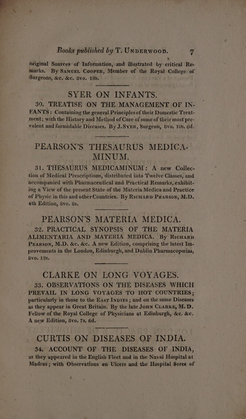 % original Sources of Information, and illustrated by critical Re- marks. By Samuren Cooper, Member of the Royal College of Surgeons, &amp;c. &amp;c. 8v0. 188. : SYER ON INFANTS. 39. TREATISE ON THE MANAGEMENT OF IN- FANTS: Containing the general Principles of their Domestic Treat- ment; with the History and Method of Cure of some of their most pre- valent and formidable Diseases. By J.SyER, Surgeon, 8vo. 10s. 6d. nn eee PEARSON’S THESAURUS MEDICA- MINUM. 31. THESAURUS MEDICAMINUM: A new Collec- tion of Medical Prescriptions, distributed into Twelve Classes, and accompanied with Pharmaceutical and Practical Remarks, exhibit- ing a View of the present State of the Materia Medica and Practice of Physic in this and other Countries. By RicHARD Pearson, M.D. 4th Edition, 8vo. 8s. ae PEARSON’S MATERIA MEDICA. 32. PRACTICAL SYNOPSIS OF THE MATERIA ALIMENTARIA AND MATERIA MEDICA. By RicHarp Pearson, M.D. &amp;c. &amp;c. A new Edition, comprising the latest Im- provements in the London, Edinburgh, and Dublin Pharmacopeeias, 8vo. 12s. CLARKE ON LONG VOYAGES. 33. OBSERVATIONS ON THE DISEASES WHICH PREVAIL IN LONG VOYAGES TO HOT COUNTRIES ; particularly in those to the East Inpres ; and on the same Diseases as they appear in Great Britain. By the late Joun CLarke, M.D. Fellow of the Royal College of Physicians at Edinburgh, &amp;¢c. &amp;c. A new Edition, 8vo. 7s, 6d. — CURTIS ON DISEASES OF INDIA. 34. ACCOUNT OF THE DISEASES OF INDIA, as they appeared in the English Fleet and in the Naval Hospital at Madras; with Observations en Ulcers and the Hospital Sores of 4 yo